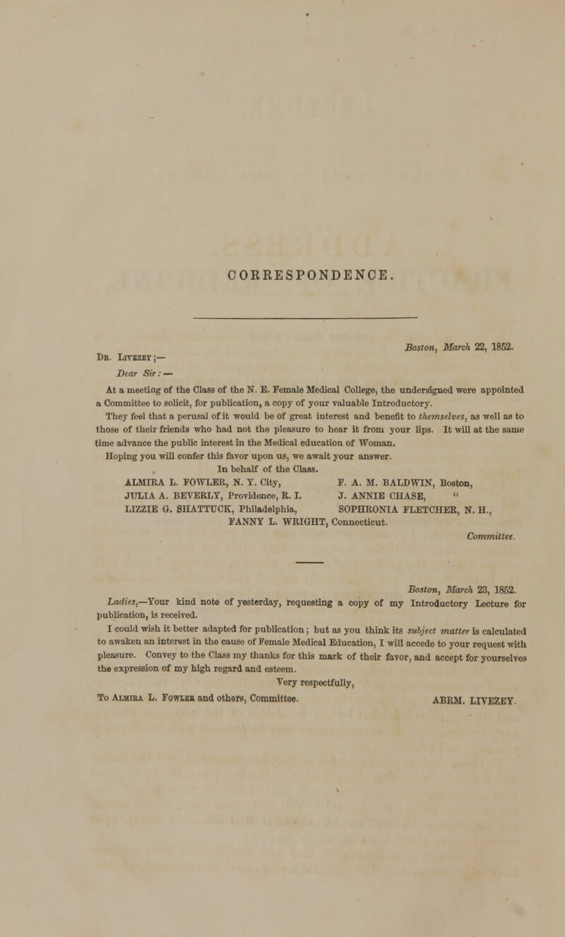 CORRESPONDENCE Boston, March 22, 1852. Dr. Livbzey;— Dear Sir: — At a meeting of the Class of the N. E. Female Medical College, tho undersigned were appointed a Committee to solicit, for publication, a copy of your valuable Introductory. They feel that a perusal of it would be of great interest and benefit to themselves, as well as to those of their friends who had not the pleasure to hear it from your lips. It will at the same time advance the public interest in the Medical education of Woman. Hoping you will confer this favor upon us, we await your answer. In behalf of the Class. ALMIRA L. FOWLER, N. Y. City, F. A. M. BALDWIN, Boston, JULIA A. BEVERLY, Providence, R. I. J. ANNIE CHASE,  LIZZIE 0. SHATTUCK, Philadelphia, SOPHRONIA FLETCHER, N. H., FANNY L. WRIGHT, Connecticut. Committee. Boston, March 23, 1862. Ladies,—Your kind note of yesterday, requesting a copy of my Lntroductory Lecture for publication, is received. I could wish it better adapted for publication; but as you think its subject matter is calculated to awaken an interest in the cause of Female Medical Education, I will accede to your request with pleasure. Convey to the Class my thanks for this mark of their favor, and accept for yourselves the expression of my high regard and esteem. Very respectfully, To Aimira L. Fowlbb and others, Committee. ABRM. LIYEZEY.