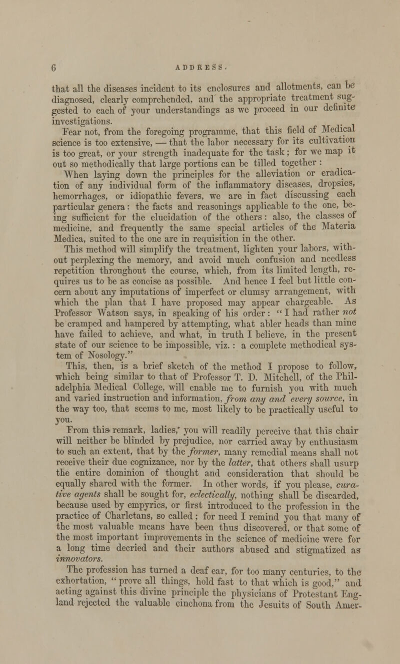 that all the diseases incident to its enclosures and allotments, can he diagnosed, clearly comprehended, and the appropriate treatment sug- gested to each of your understandings as we proceed in our definite investigations. Fear not, from the foregoing programme, that this field of Medical science is too extensive, — that the labor necessary for its cultivation is too great, or your strength inadequate for the task; for we map it out so methodically that large portions can be tilled together : When laying down the principles for the alleviation or eradica- tion of any individual form of the inflammatory diseases, dropsies, hemorrhages, or idiopathic fevers, we are in fact discussing each particular genera: the facts and reasonings applicable to the one, be- ing suflicient for the elucidation of the others: also, the classes of medicine, and frequently the same special articles of the Materia Medica, suited to the one are in requisition in the other. This method will simplify the treatment, lighten your labors, with- out perplexing the memory, and avoid much confusion and needless repetition throughout the course, which, from its limited length, re- quires us to be as concise as possible. And hence I feel but little con- cern about any imputations of imperfect or clumsy arrangement, with which the plan that I have proposed may appear chargeable. As Professor Watson says, in speaking of his order: I had rather not be cramped and hampered by attempting, what abler heads than mine have failed to achieve, and what, in truth I believe, in the present state of our science to be impossible, viz. : a complete methodical sys- tem of Nosology. This, then, is a brief sketch of the method I propose to follow, which being similar to that of Professor T. D. Mitchell, of the Phil- adelphia Medical College, will enable me to furnish you with much and varied instruction and information, from any and every source, in the way too, that seems to me, most likely to be practically useful to you. Prom this-remark, ladies,' you will readily perceive that this chair will neither be blinded by prejudice, nor carried away by enthusiasm to such an extent, that by the former, many remedial means shall not receive their due cognizance, nor by the latter, that others shall usurp the entire dominion of thought and consideration that should be equally shared with the former. In other words, if you please, cura- tive agents shall be sought for, eclectically, nothing shall be discarded, because used by empyrics, or first introduced to the profession in the practice of Charletans, so called ; for need I remind you that many of the most valuable means have been thus discovered, or that some of the most important improvements in the science of medicine were for a long time decried and their authors abused and stigmatized as innovators. The profession has turned a deaf ear, for too many centuries, to the exhortation,  prove all things, hold fast to that which is good, and acting against this divine principle the physicians of Protestant Eng- land rejected the valuable cinchona from the Jesuits of South Anier-