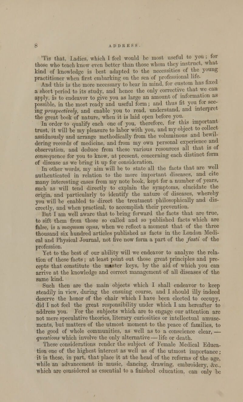 Tis that, Ladies, which I feel would be most useful to you ; for those who teach know even better than those whom they instruct, what kind of knowledge is best adapted to the necessities of the young practitioner when first embarking on the sea of professional life. And this is the more necessary to bear in mind, for custom has fixed a short period to its study, and hence the only corrective that we can apply, is to endeavor to give you as large an amount of information as possible, in the most ready and useful form; and thus fit you for see- ing prospectively, and enable you to read, understand, and interpret the great book of nature, when it is laid open before you. In order to qualify each one of you, therefore, for this important trust, it will be my pleasure to labor with you, and my object to collect assiduously and arrange methodically from the voluminous and bewil- dering records of medicine, and from my own personal experience and observation, and deduce from these various resources all that is of consequence for you to know, at present, concerning each distinct form of disease as we bring it up for consideration. In other words, my aim will be to state all the facts that are well authenticated in relation to the more important diseases, and cite many interesting cases from my note book, kept for a number of years, such as will tend directly to explain the symptoms, elucidate the origin, and particularly to identify the nature of diseases, whereby you will be enabled to direct the treatment philosophically and dis- creetly, and when practical, to accomplish their prevention. But I am well aware that to bring forward the facts that are true, to sift them from those so called and so published facts which are false, is a magnum opus, when we reflect a moment that of the three thousand six hundred articles published as facts in the London Medi- cal and Physical Journal, not five now form a part of the fasti of the profession. Yet to the best of our ability will we endeavor to analyze the rela- tion of these facts ; at least point out those great principles and pre- cepts that constitute the master keys, by the aid of which you can arrive at the knowledge and correct management of all diseases of the same kind. Such then are the main objects which I shall endeavor to keep steadily in view, during the ensuing course, and I should illy indeed deserve the honor of the chair which I have been elected to occupy, did I not feel the great responsibility under which I am hereafter to address you. For the subjects which are to engage our attention are not mere speculative theories, literary curiosities or intellectual amuse- ments, but matters of the utmost moment to the peace of families, to the good of whole communities, as well as to a conscience clear, — questions which involve the only alternative — life or death. These considerations render the subject of Female Medical Educa- tion one of the highest interest as well as of the utmost importance; it is these, in part, that place it at the head of the reforms of the age, while an advancement in music, dancing, drawing, embroidery, &c, which are considered as essential to a finished education, can only be