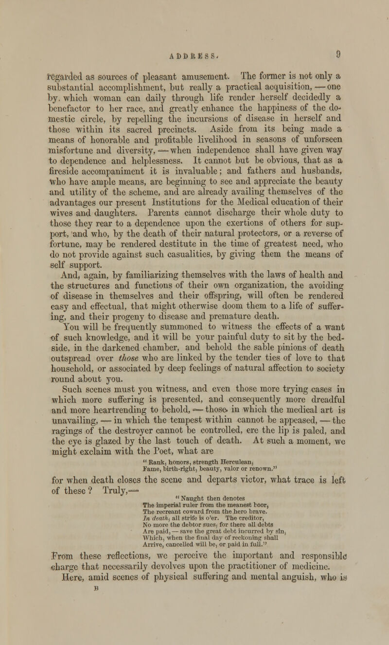 regarded as sources of pleasant amusement. The former is not only a substantial accomplishment, but really a practical acquisition, — one by. which woman can daily through life render herself decidedly a benefactor to her race, and greatly enhance the happiness of the do-> mestic circle, by repelling the incursions of disease in herself and those within its sacred precincts. Aside from its being made a means of honorable and profitable livelihood in seasons of unforseen misfortune and diversity, — when independence shall have given way to dependence and helplessness. It cannot but be obvious, that as a fireside accompaniment it is invaluable; and fathers and husbands, Who have ample means, are beginning to see and appreciate the beauty and utility of the scheme, and are already availing themselves of the advantages our present Institutions for the Medical education of their wives and daughters. Parents cannot discharge their whole duty to those they rear to a dependence upon the exertions of others for sup- port, and who, by the death of their natural protectors, or a reverse of fortune, may be rendered destitute in the time of greatest need, who do not provide against such casualities, by giving them the means of self support. And, again, by familiarizing themselves with the laws of health and the structures and functions of their own organization, the avoiding of disease in themselves and their offspring, will often be rendered easy and effectual, that might otherwise doom them to a life of suffer- ing, and their progeny to disease and premature death. You will be frequently summoned to witness the effects of a want of such knowledge, and it will be your painful duty to sit by the bed- side, in the darkened chamber, and behold the sable pinions of death outspread over those who are linked by the tender ties of love to that household, or associated by deep feelings of natural affection to society round about you. Such scenes must you witness, and even those more trying cases in which more suffering is presented, and consequently more dreadful and more heartrending to behold, ~— those, in which the medical art is unavailing, — in which the tempest within cannot be appeased, — the ragings of the destroyer cannot be controlled, ere the lip is paled, and the eye is glazed by the last touch of death. At such a moment, we might exclaim with the Poet, what are  Rank, honors, strength Herculean, Fame, birth-right, beauty, valor or renown. for when death closes the scene and departs victor, what trace is left of these ? Truly,—  Naught then denotes The imperial ruler from the meanest boor, The recreant coward from the hero brave. In deathj all strife is o'er. The creditor, No more the debtor sues, for there all debts Are paid, — save the great debt incurred by sin, Which, when the final day of reckoning shall Arrive, cancelled will be, or paid in full. Prom these reflections, we perceive the important and responsible charge that necessarily devolves upon the practitioner of medicine. Here, amid scenes of physical suffering and mental anguish, who is