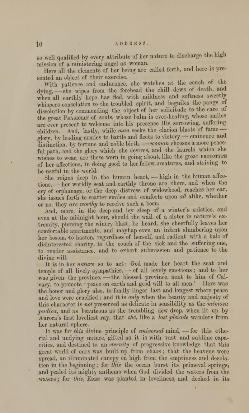so well qualified by every attribute of her nature to discharge the high mission of a ministering angel as woman. Here all the elements of her being arc called forth, and here is pre; sented an object of their exercise. With patience and endurance, she watches at the couch of tn& dying, she wipes from the forehead the chill dews of death, and when all earthly hope has fled, with mildness and softness sweetly whispers consolation to the troubled spirit, and beguiles the pangs of dissolution by commending the object of her solicitude to the care of the great Physician of souls, whose balm is ever-healing, whose smiles are ever present to welcome into his presence His sorrowing, suffering children. And, lastly, while man seeks the clarion blasts of fame —- glory, by leading armies to battle and fleets to victory — eminence and distinction, by fortune and noble birth, — woman chooses a more peace- ful path, and the glory which she desires, and the laurels which she wishes to wear, are those worn in going about, like the great prototype of her affections, in doing good to her fellow-creatures, and striving to be useful in the world. She reigns deep in the human heart, — high in the human affec- tions, — her worldly seat and earthly throne are there, and when the cry of orphanage, or the deep distress of widowhood, reaches her ear, she issues forth to scatter smiles and comforts upon all alike, whether or no, they are worthy to receive such a boon. And, more, in the deep and icy sleep of a winter's solstice, and even at the midnight hour, should the wail of a sister in nature's ex- tremity, piercing the wintry blast, be heard, she cheerfully leaves her comfortable apartments, and mayhap even an infant slumbering upon her bosom, -to hasten* regardless of herself, and radient with a halo of disinterested charity, to the couch of the sick and the suffering one, to render assistance, and to exhort submission and patience to the divine will. It is in her nature so to act: God made her heart the seat and temple of all lively sympathies, —• of all lovely emotions ; and to her was given the province, — the blessed province, next to him of Cal- vary, to promote ' peace on earth and good will to all men.' Hers was the honor and glory also, to fondly linger last and longest where peace and love were crucified ; and it is only when the beauty and majesty of this character is not preserved as delicate in sensibility as the mimosa pudica, and as beauteous as the trembling dew drop, when lit up by Aurora's first loveliest ray, that she, like a lost pleiade wanders from her natural sphere. It was for this divine principle of universal mind, — for this ethe- rial and undying nature, gifted as it is with vast and sublime capa- cities, and destined to an eternity of progressive knowledge that this great world of ours was built up from chaos ; that the heavens were spread, an illuminated canopy on high from the emptiness and desola- tion in the beginning; for this the ocean burst its primeval springs* and pealed its mighty anthems when God divided the waters from the waters; for this, Eden was planted in loveliness, and decked in its