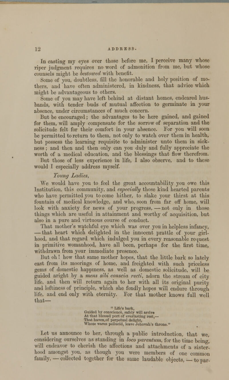 In casting my eyes over those before me, I perceive many whose riper judgment requires no word of admonition from me, but whose counsels might be bestowed with benefit. Some of you, doubtless, fill the honorable and holy position of mo- thers, and have often administered, in kindness, that advice which might be advantageous to others. Some of you may have left behind at distant homes, endeared hus- bands, with tender buds of mutual affection to germinate in your absence, under circumstances of much concern. But be encouraged; the advantages to be here gained, and gained for them, will amply compensate for the sorrow of separation and the solicitude felt for their comfort in your absence. For you will soon be permitted to return to them, not only to watch over them in health, but possess the learning requisite to administer unto them in sick- ness ; and then and then only can you duly and fully appreciate the worth of a medical education, and the blessings that flow therefrom. But those of less experience in life, I also observe, and to these would I especially address myself. Young Ladies, We would have you to feel the great accountability you owe this Institution, this community, and especially those kind hearted parents who have permitted you to come hither, to slake your thirst at this fountain of medical knowledge, and who, soon from far off home, will look with anxiety for news of your progress, — not only in those things which are useful in attainment and worthy of acquisition, but also in a pure and virtuous course of conduct. That mother's watchful eye which was over you in helpless infancy, — that heart which delighted in the innocent prattle of your girl- hood, and that regard which indulged you in every reasonable request in primitive womanhood, have all been, perhaps for the first time, withdrawn from your immediate presence. But oh! how that same mother hopes, that the little bark so lately cast from its moorings of home, and freighted with such priceless gems of domestic happiness, as well as domestic solicitude, will be guided aright by a mens sibi conscia recti, adorn the stream of city life, and then will return again to her with all its original purity and loftiness of principle, which she fondly hopes will endure through life, and end only with eternity. For that mother knows full well that—  Life's bark, Guided by conscience, safely will arrive At that blessed port of everlasting rest,— That haven, of perpetual delight, Whose waves pellucid, leave Jehovah's throne. Let us announce to her, through a public introduction, that we, considering ourselves as standing in loco par-entum, for the time being, will endeavor to cherish the affections and attachments of a sister- hood amongst you, as though you were members of one common family, — collected together for the same laudable objects, — to par-