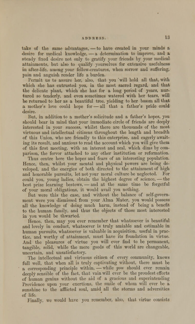 take of the same advantages,—to have created in your minds a desire for medical knowledge, — a determination to improve, and a steady fixed desire not only to gratify your friends by your medical attainments, but also to qualify yourselves for extensive usefulness in after-life, among your fellow-creatures, when sorrow and suffering, pain and anguish render life a burden. Permit us to assure her, also, that you 'will hold all that, with which she has entrusted you, in the most sacred regard, and that the delicate plant, which she has for a long period of years, nur- tured so tenderly, and even sometimes watered with her tears, will be returned to her as a beautiful tree, yielding to her bosom all that a mother's love could hope for — all that a father's pride could desire. But, in addition to a mother's solicitude and a father's hopes, you should bear in mind that your immediate circle of friends are deeply interested in your success, whilst there are thousands of the most virtuous and intellectual citizens throughout the length and breadth of this Union, who are friendly to this enterprise, and eagerly await- ing its result, and anxious to read the account which you will give them of this first meeting, with an interest and zeal, which dims by com- parison, the fervor attached to any other institution or reformation. Thus centre here the hopes and fears of an interesting population. Hence, then, whilst your mental and physical powers are being de- veloped, and the energies of both directed to the attainment of high and honorable pursuits, let not your moral culture be neglected. Tor could you, young ladies, obtain the highest degree of science, — the best prize learning bestows, — and at the same time be forgetful of your moral obligations, it would avail you nothing. But were this the case, and without the balance of self-govern- ment were you dismissed from your Alrna Mater, you would possess all the knowledge of doing much harm, instead of being a benefit to the human family, and thus the objects of those most interested in you would be thwarted. Hence, then, may you ever remember that whatsoever is beautiful and lovely in conduct, whatsoever is truly amiable and estimable in human pursuits, whatsoever is valuable in acquisition, useful in prac- tice, and worthy of attainment, must have its foundation in virtue. And the pleasures of virtue you will ever find to be permanent, tangible, solid, while the mere goods of this world are changeable, uncertain, and unsatisfactory. The intellectual and virtuous citizen of every community, knows full well, that when all is truly captivating without, there must be a corresponding principle within, — while you should ever remain deeply sensible of the fact, that vain will ever be the proudest efforts of human genius without the aid of a gracious and superintending Providence upon your exertions, the smile of whom will ever be a sunshine to the afflicted soul, amid all the storms and adversities of life. Finally, we would have you remember, also, that virtue consists