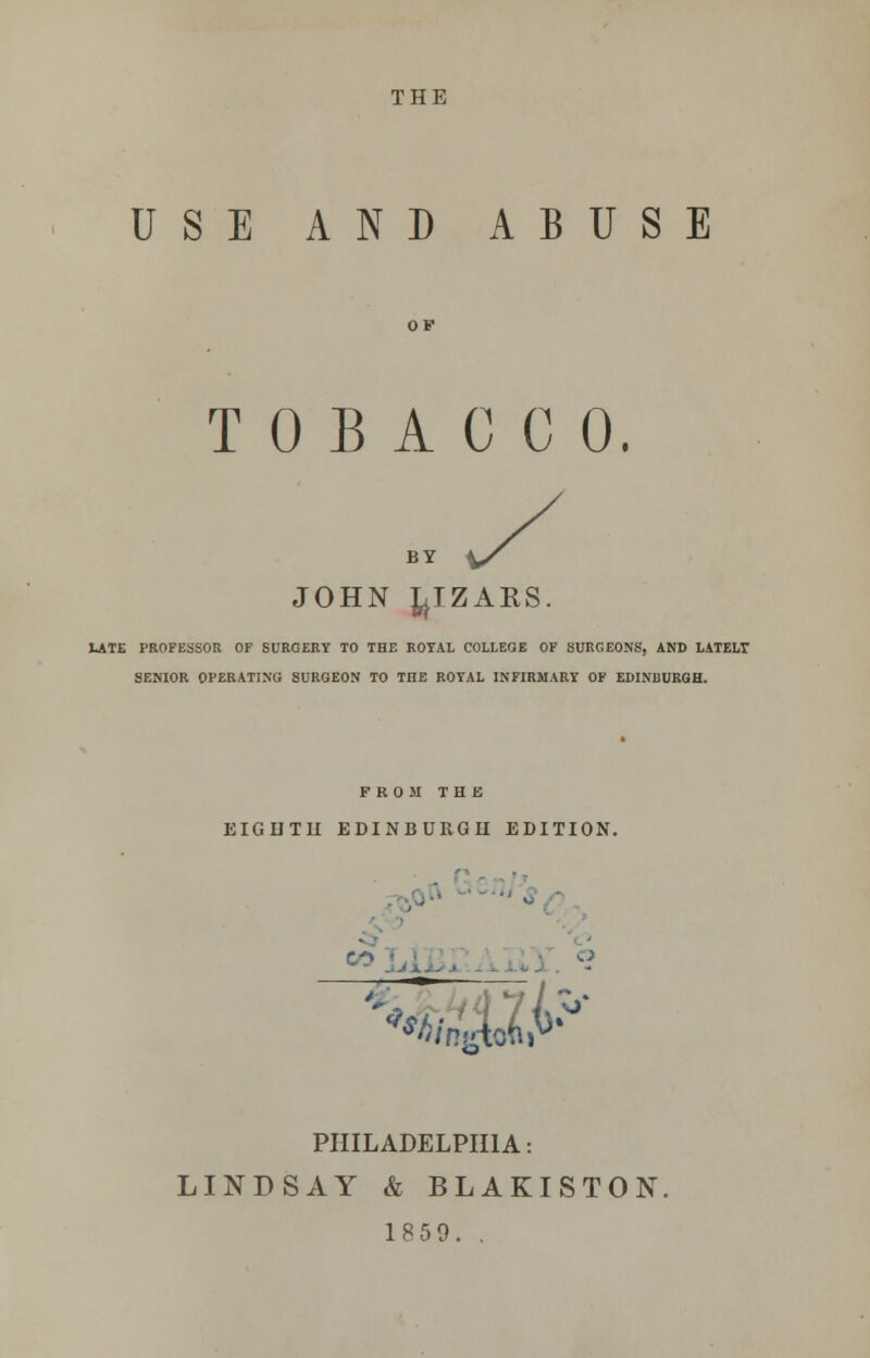 THE USE AND ABUSE TOBACCO. JOHN ^IZARS. LATE PROFESSOR OF SURGERY TO THE ROYAL COLLEGE OF SURGEONS, AND LATELT SENIOR OPERATING SURGEON TO THE ROYAL INFIRMARY OF EDINBURGH. FROM THE EIGHTH EDINBURGH EDITION. ■ >*F /ngtoni PHILADELPHIA: LINDSAY & BLAKISTON. 1859. .