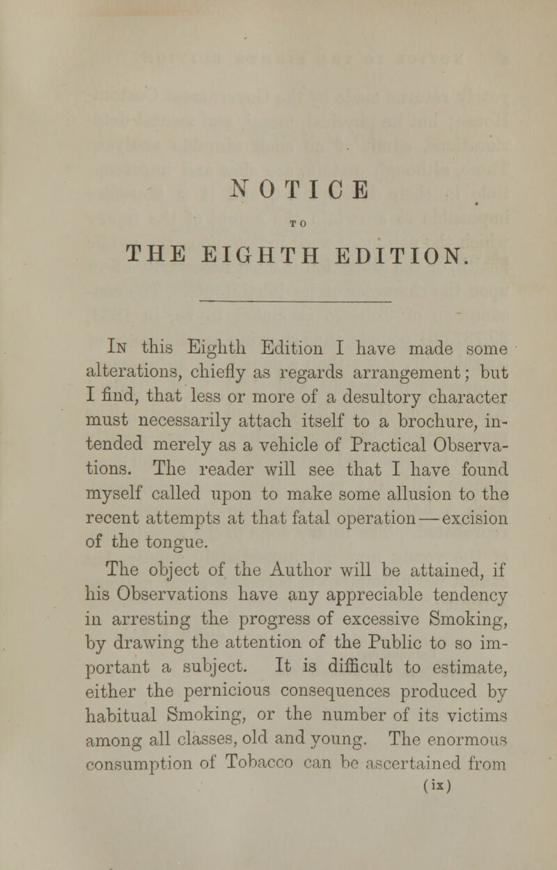 NOTICE T 0 THE EIGHTH EDITION In this Eighth Edition I have made some alterations, chiefly as regards arrangement; but I find, that less or more of a desultory character must necessarily attach itself to a brochure, in- tended merely as a vehicle of Practical Observa- tions. The reader will see that I have found myself called upon to make some allusion to the recent attempts at that fatal operation — excision of the tongue. The object of the Author will be attained, if his Observations have any appreciable tendency in arresting the progress of excessive Smoking, by drawing the attention of the Public to so im- portant a subject. It is difficult to estimate, either the pernicious consequences produced by habitual Smoking, or the number of its victims among all classes, old and young. The enormous consumption of Tobacco can be lined from