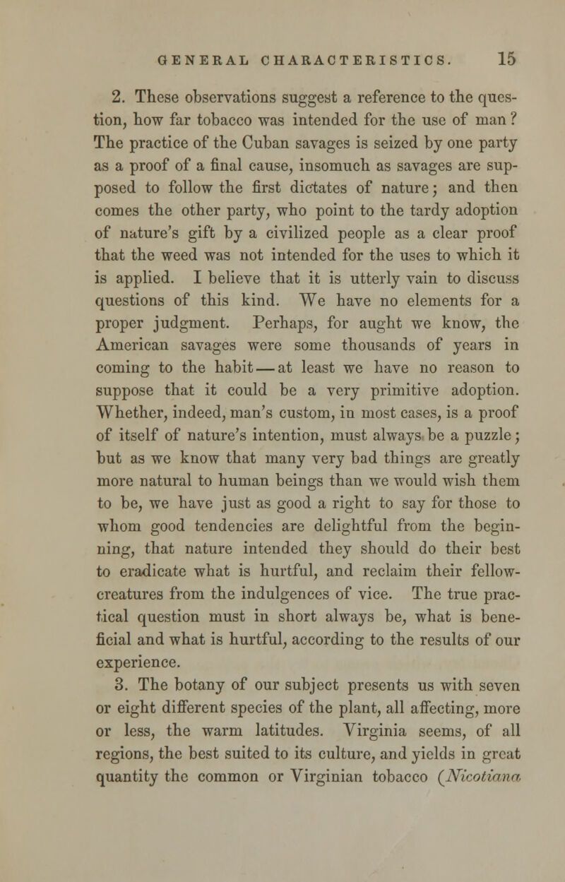 2. These observations suggest a reference to the ques- tion, how far tobacco was intended for the use of man ? The practice of the Cuban savages is seized by one party as a proof of a final cause, insomuch as savages are sup- posed to follow the first dictates of nature; and then comes the other party, who point to the tardy adoption of nature's gift by a civilized people as a clear proof that the weed was not intended for the uses to which it is applied. I believe that it is utterly vain to discuss questions of this kind. We have no elements for a proper judgment. Perhaps, for aught we know, the American savages were some thousands of years in coming to the habit — at least we have no reason to suppose that it could be a very primitive adoption. Whether, indeed, man's custom, in most cases, is a proof of itself of nature's intention, must always be a puzzle; but as we know that many very bad things are greatly more natural to human beings than we would wish them to be, we have just as good a right to say for those to whom good tendencies are delightful from the begin- ning, that nature intended they should do their best to eradicate what is hurtful, and reclaim their fellow- creatures from the indulgences of vice. The true prac- tical question must in short always be, what is bene- ficial and what is hurtful, according to the results of our experience. 3. The botany of our subject presents us with seven or eight different species of the plant, all affecting, more or less, the warm latitudes. Virginia seems, of all regions, the best suited to its culture, and yields in great quantity the common or Virginian tobacco (Nicotiana