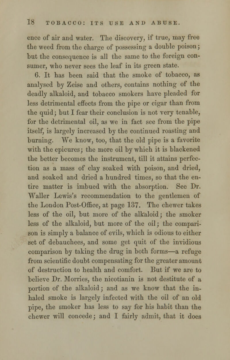 ence of air and water. The discovery, if true, may free the weed from the charge of possessing a double poison; but the consequence is all the same to the foreign con- sumer, who never sees the leaf in its green state. 6. It has been said that the smoke of tobacco, as analysed by Zeise and others, contains nothing of the deadly alkaloid, and tobacco smokers have pleaded for less detrimental effects from the pipe or cigar than from the quid; but I fear their conclusion is not very tenable, for the detrimental oil, as we in fact see from the pipe itself, is largely increased by the continued roasting and burning. We know, too, that the old pipe is a favorite with the epicures; the more oil by which it is blackened the better becomes the instrument, till it attains perfec- tion as a mass of clay soaked with poison, and dried, and soaked and dried a hundred times, so that the en- tire matter is imbued with the absorption. See Dr. Waller Lewis's recommendation to the gentlemen of the London Post-Office, at page 137. The chewer takes less of the oil, but more of the alkaloid; the smoker less of the alkaloid, but more of the oil; the compari- son is simply a balance of evils, which is odious to either set of debauchees, and some get quit of the invidious comparison by taking the drug in both forms—a refuge from scientific doubt compensating for the greater amount of destruction to health and comfort. But if we are to believe Dr. Morries, the nicotianin is not destitute of a portion of the alkaloid; and as we know that the in- haled smoke is largely infected with the oil of an old pipe, the smoker has less to say for his habit than the chewer will concede; and I fairly admit, that it does