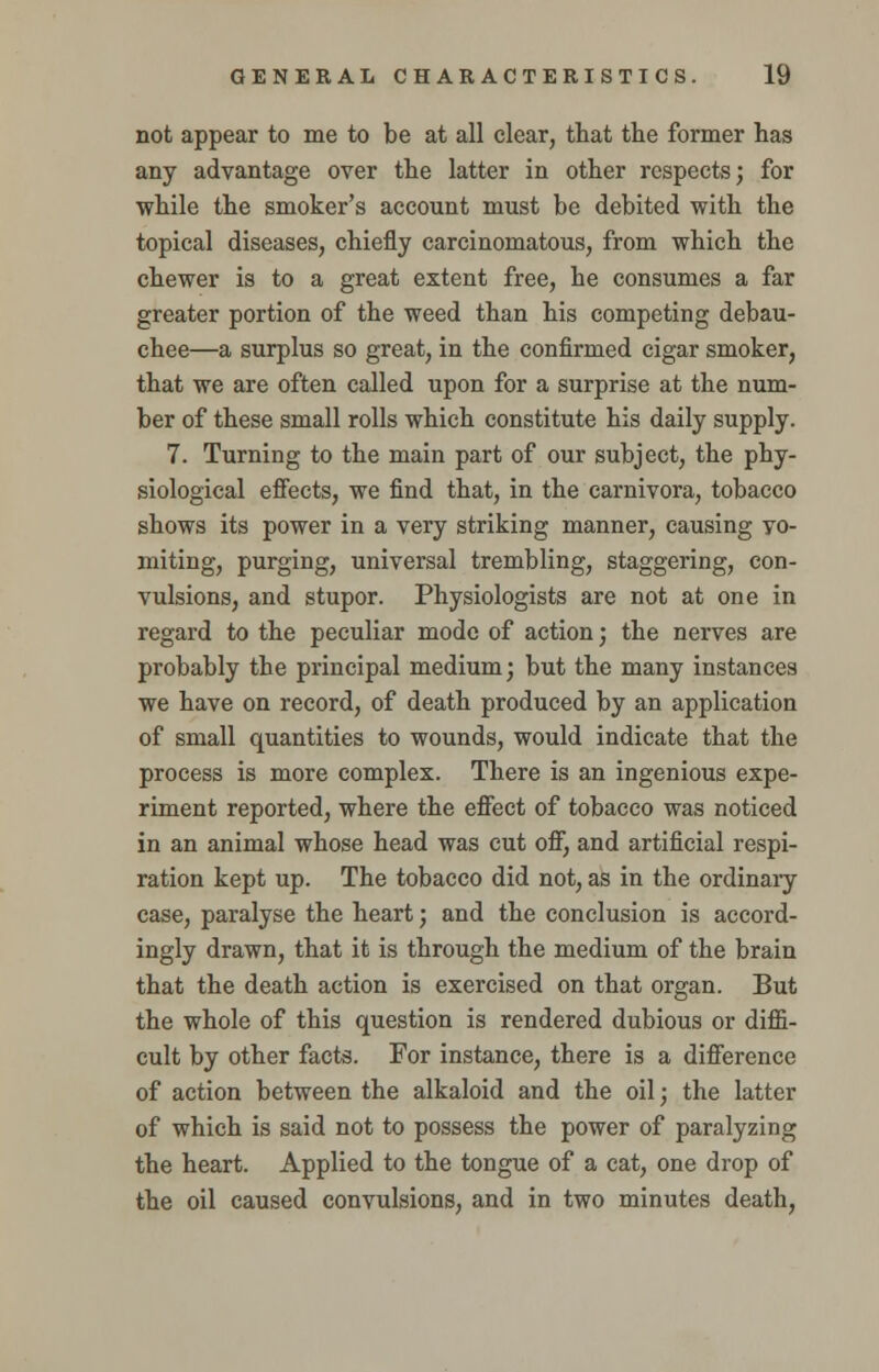 not appear to me to be at all clear, that the former has any advantage over the latter in other respects; for while the smoker's account must be debited with the topical diseases, chiefly carcinomatous, from which the chewer is to a great extent free, he consumes a far greater portion of the weed than his competing debau- chee—a surplus so great, in the confirmed cigar smoker, that we are often called upon for a surprise at the num- ber of these small rolls which constitute his daily supply. 7. Turning to the main part of our subject, the phy- siological effects, we find that, in the carnivora, tobacco shows its power in a very striking manner, causing vo- miting, purging, universal trembling, staggering, con- vulsions, and stupor. Physiologists are not at one in regard to the peculiar mode of action; the nerves are probably the principal medium; but the many instances we have on record, of death produced by an application of small quantities to wounds, would indicate that the process is more complex. There is an ingenious expe- riment reported, where the effect of tobacco was noticed in an animal whose head was cut off, and artificial respi- ration kept up. The tobacco did not, as in the ordinaiy case, paralyse the heart; and the conclusion is accord- ingly drawn, that it is through the medium of the brain that the death action is exercised on that organ. But the whole of this question is rendered dubious or diffi- cult by other facts. For instance, there is a difference of action between the alkaloid and the oil; the latter of which is said not to possess the power of paralyzing the heart. Applied to the tongue of a cat, one drop of the oil caused convulsions, and in two minutes death,