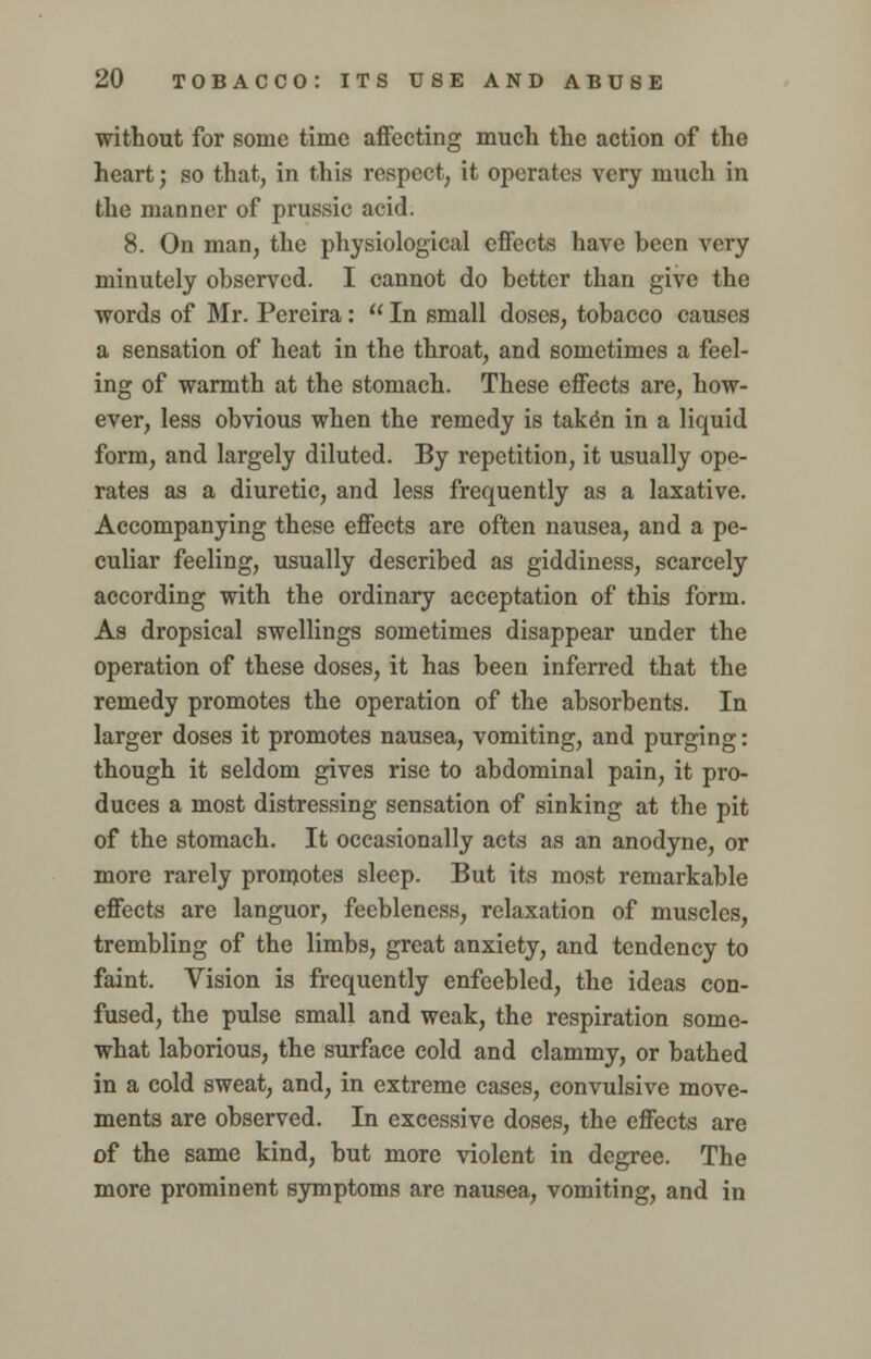 without for some time affecting much the action of the heart; so that, in this respect, it operates very much in the manner of prussic acid. 8. On man, the physiological effects have heen very minutely observed. I cannot do better than give the words of Mr. Pereira:  In small doses, tobacco causes a sensation of heat in the throat, and sometimes a feel- ing of warmth at the stomach. These effects are, how- ever, less obvious when the remedy is take*n in a liquid form, and largely diluted. By repetition, it usually ope- rates as a diuretic, and less frequently as a laxative. Accompanying these effects are often nausea, and a pe- culiar feeling, usually described as giddiness, scarcely according with the ordinary acceptation of this form. As dropsical swellings sometimes disappear under the operation of these doses, it has been inferred that the remedy promotes the operation of the absorbents. In larger doses it promotes nausea, vomiting, and purging: though it seldom gives rise to abdominal pain, it pro- duces a most distressing sensation of sinking at the pit of the stomach. It occasionally acts as an anodyne, or more rarely promotes sleep. But its most remarkable effects are languor, feebleness, relaxation of muscles, trembling of the limbs, great anxiety, and tendency to faint. Vision is frequently enfeebled, the ideas con- fused, the pulse small and weak, the respiration some- what laborious, the surface cold and clammy, or bathed in a cold sweat, and, in extreme cases, convulsive move- ments are observed. In excessive doses, the effects are of the same kind, but more violent in degree. The more prominent symptoms are nausea, vomiting, and in