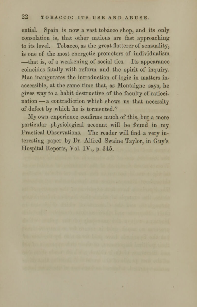 ential. Spain is now a vast tobacco shop, and its only consolation is, that other nations are fast approaching to its level. Tobacco, as the great flatterer of sensuality, is one of the most energetic promoters of individualism —that is, of a weakening of social ties. Its appearance coincides fatally with reform and the spirit of inquiry. Man inaugurates the introduction of logic in matters in- accessible, at the same time that, as Montaigne says, he gives way to a habit destructive of the faculty of ratioci- nation — a contradiction which shows us that necessity of defect by which he is tormented. My own experience confirms much of this, but a more particular physiological account will be found in my Practical Observations. The reader will find a very in- teresting paper by Dr. Alfred Swaine Taylor, in Guy's Hospital Reports, Vol. IV., p. 345.