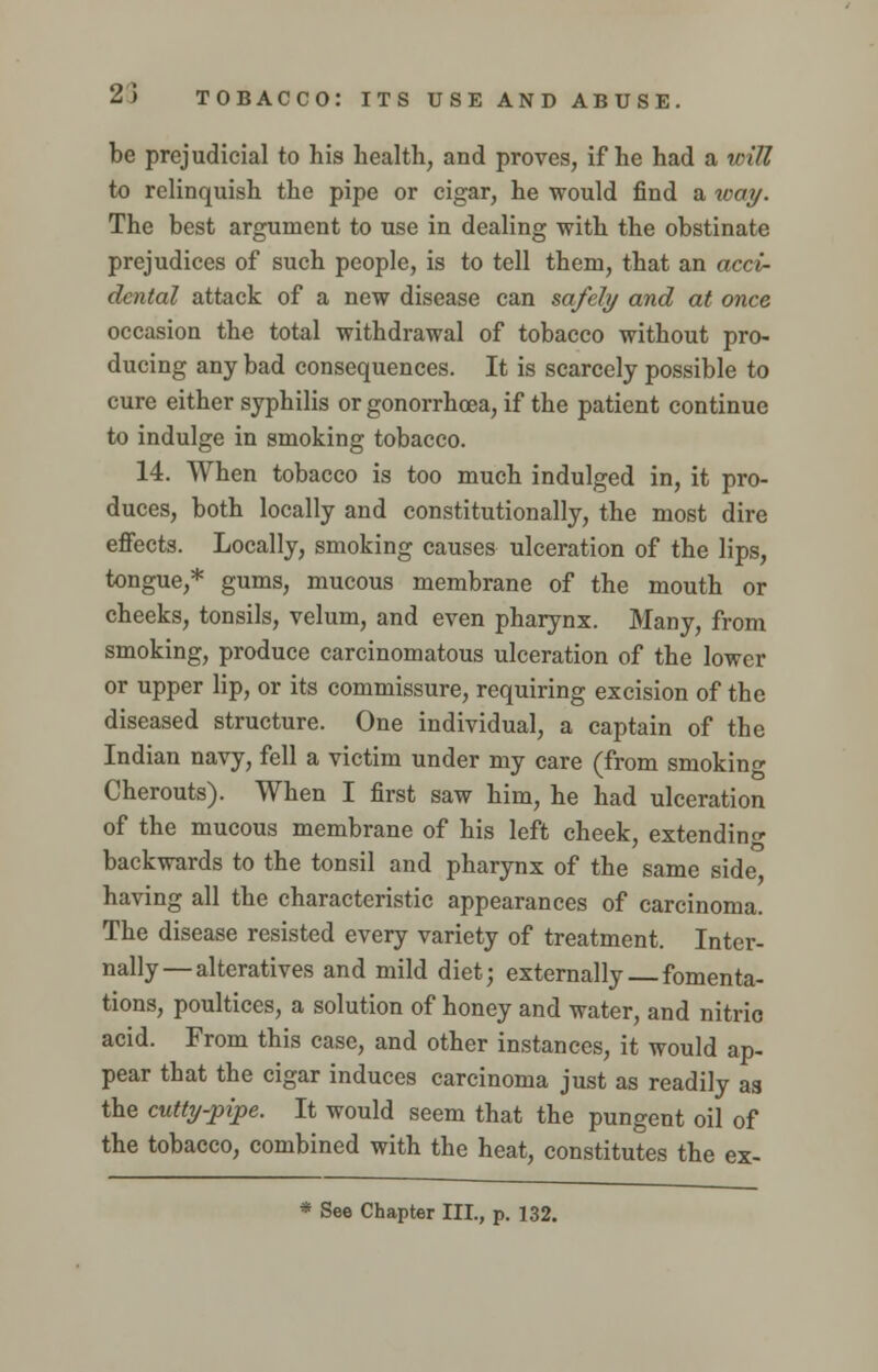 be prejudicial to his health, and proves, if he had a will to relinquish the pipe or cigar, he would find a way. The best argument to use in dealing with the obstinate prejudices of such people, is to tell them, that an acci- dental attack of a new disease can safely and at once occasion the total withdrawal of tobacco without pro- ducing any bad consequences. It is scarcely possible to cure either syphilis or gonorrhoea, if the patient continue to indulge in smoking tobacco. 14. When tobacco is too much indulged in, it pro- duces, both locally and constitutionally, the most dire effects. Locally, smoking causes ulceration of the lips, tongue,* gums, mucous membrane of the mouth or cheeks, tonsils, velum, and even pharynx. Many, from smoking, produce carcinomatous ulceration of the lower or upper lip, or its commissure, requiring excision of the diseased structure. One individual, a captain of the Indian navy, fell a victim under my care (from smokin«- Cherouts). When I first saw him, he had ulceration of the mucous membrane of his left cheek, extending backwards to the tonsil and pharynx of the same side having all the characteristic appearances of carcinoma. The disease resisted every variety of treatment. Inter- nally— alteratives and mild diet; externally fomenta- tions, poultices, a solution of honey and water, and nitric acid. From this case, and other instances, it would ap- pear that the cigar induces carcinoma just as readily as the cutty-pipe. It would seem that the pungent oil of the tobacco, combined with the heat, constitutes the ex- * See Chapter III., p. 132.