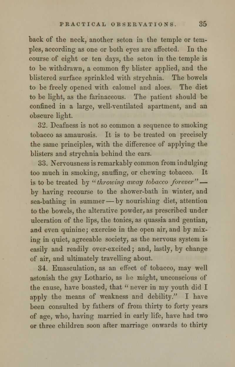 back of the neck, another seton in the temple or tem- ples, according as one or both eyes are affected. In the course of eight or ten days, the seton in the temple is to be withdrawn, a common fly blister applied, and the blistered surface sprinkled with strychnia. The bowels to be freely opened with calomel and aloes. The diet to be light, as the farinaceous. The patient should be confined in a large, well-ventilated apartment, and an obscure light. 32. Deafness is not so common a sequence to smoking tobacco as amaurosis. It is to be treated on precisely the same principles, with the difference of applying the blisters and strychnia behind the ears. 33. Nervousness is remarkably common from indulging too much in smoking, snuffing, or chewing tobacco. It is to be treated by throwing away tobacco forever — by having recourse to the shower-bath in winter, and sea-bathing in summer — by nourishing diet, attention to the bowels, the alterative powder,- as prescribed under ulceration of the lips, the tonics, as quassia and gentian, and even quinine; exercise in the open air, and by mix- ing in quiet, agreeable society, as the nervous system is easily and readily over-excited; and, lastly, by change of air, and ultimately travelling about. 34. Emasculation, as an effect of tobacco, may well astonish the gay Lothario, as he might, unconscious of the cause, have boasted, that  never in my youth did I apply the means of weakness and debility. I have been consulted by fathers of from thirty to forty years of age, who, having married in early life, have had two or three children soon after marriage onwards to thirty