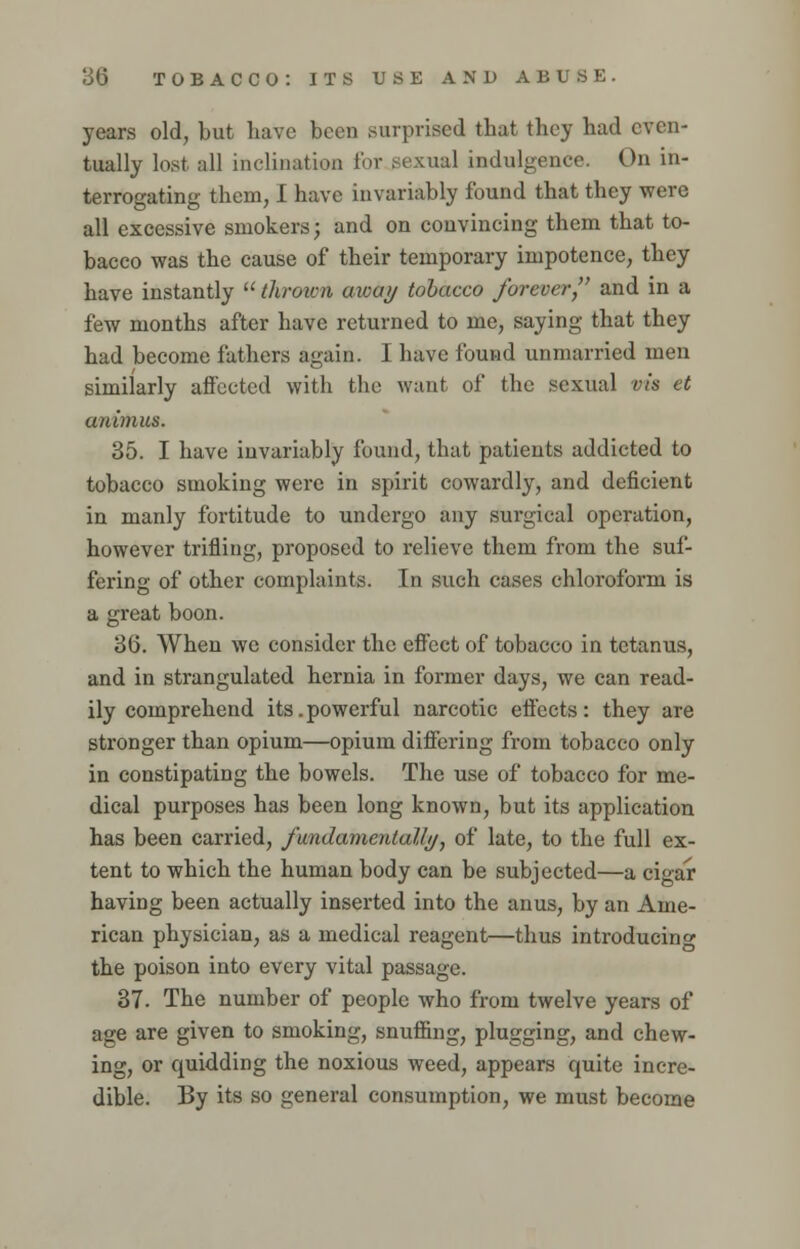 years old, but have been .surprised that they had even- tually lost all inclination for sexual indulgence. On in- terrogating them, I have invariably found that they were all excessive smokers; and on convincing them that to- bacco was the cause of their temporary impotence, they have instantly  thrown away tobacco forever, and in a few months after have returned to me, saying that they had become fathers again. I have found unmarried men similarly affected with the want of the sexual vis et animus. 35. I have invariably found, that patients addicted to tobacco smoking were in spirit cowardly, and deficient in manly fortitude to undergo any surgical operation, however trifling, proposed to relieve them from the suf- fering of other complaints. In such cases chloroform is a great boon. 36. When we consider the effect of tobacco in tetanus, and in strangulated hernia in former days, we can read- ily comprehend its.powerful narcotic effects: they are stronger than opium—opium differing from tobacco only in constipating the bowels. The use of tobacco for me- dical purposes has been long known, but its application has been carried, fundamentally•, of late, to the full ex- tent to which the human body can be subjected—a cigar having been actually inserted into the anus, by an Ame- rican physician, as a medical reagent—thus introducing the poison into every vital passage. 37. The number of people who from twelve years of age are given to smoking, snuffing, plugging, and chew- ing, or quidding the noxious weed, appears quite incre- dible. By its so general consumption, we must become