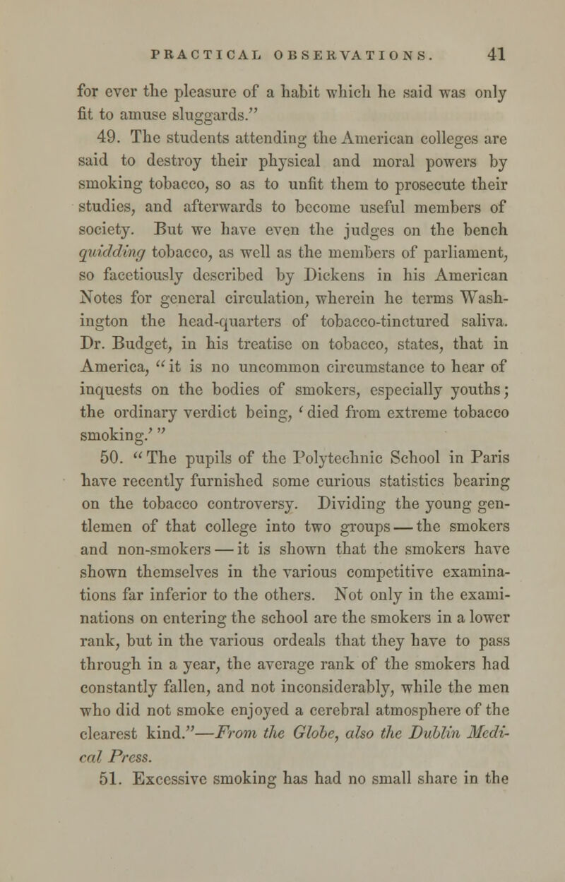 for ever the pleasure of a habit which he said was only fit to amuse sluggards. 49. The students attending the American colleges are said to destroy their physical and moral powers by smoking tobacco, so as to unfit them to prosecute their studies, and afterwards to become useful members of society. But we have even the judges on the bench quidding tobacco, as well as the members of parliament, so facetiously described by Dickens in his American Notes for general circulation, wherein he terms Wash- ington the head-quarters of tobacco-tinctured saliva, Dr. Budget, in his treatise on tobacco, states, that in America,  it is no uncommon circumstance to hear of inquests on the bodies of smokers, especially youths; the ordinary verdict being, ' died from extreme tobacco smoking/  50.  The pupils of the Polytechnic School in Paris have recently furnished some curious statistics bearing on the tobacco controversy. Dividing the young gen- tlemen of that college into two groups — the smokers and non-smokers — it is shown that the smokers have shown themselves in the various competitive examina- tions far inferior to the others. Not only in the exami- nations on entering the school are the smokers in a lower rank, but in the various ordeals that they have to pass through in a year, the average rank of the smokers had constantly fallen, and not inconsiderably, while the men who did not smoke enjoyed a cerebral atmosphere of the clearest kind.—From the Globe, also the Dublin Medi- cal Press. 51. Excessive smoking has had no small share in the