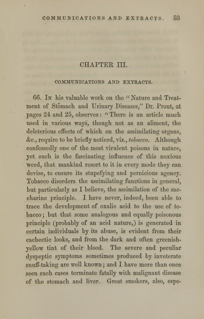 CHAPTER III. COMMUNICATIONS AND EXTRACTS. 66. In his valuable work on the  Nature and Treat- ment of Stomach and Urinary Diseases, Dr. Prout, at pages 24 and 25, observes:  There is an article much used in various ways, though not as an aliment, the deleterious effects of which on the assimilating organs, &c, require to be briefly noticed, viz., tobacco. Although confessedly one of the most virulent poisons in nature, yet such is the fascinating influence of this noxious weed, that mankind resort to it in every mode they can devise, to ensure its stupefying and pernicious agency. Tobacco disorders the assimilating functions in general, but particularly as I believe, the assimilation of the sac- charine principle. I have never, indeed, been able to trace the development of oxalic acid to the use of to- bacco ; but that some analogous and equally poisonous principle (probably of an acid nature,) is generated in certain individuals by its abuse, is evident from their cachectic looks, and from the dark and often greenish- yellow tint of their blood. The severe and peculiar dyspeptic symptoms sometimes produced by inveterate snuff-taking are well known; and I have more than once seen such cases terminate fatally with malignant disease of the stomach and liver. Great smokers, also, espe-