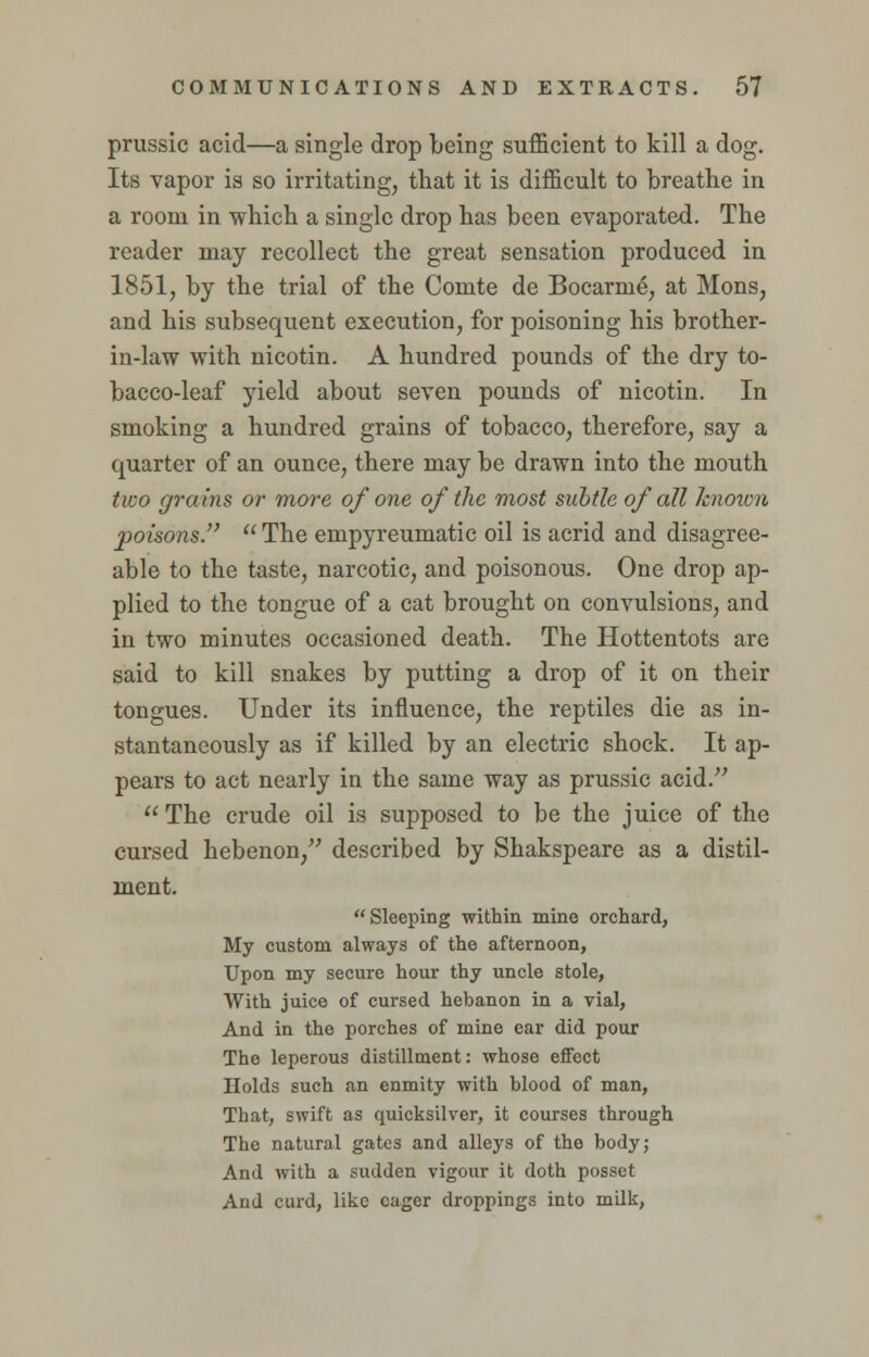 prussic acid—a single drop being sufficient to kill a dog. Its vapor is so irritating, that it is difficult to breathe in a room in which a single drop has been evaporated. The reader may recollect the great sensation produced in 1851, by the trial of the Comte de Bocarme, at Mons, and his subsequent execution, for poisoning his brother- in-law with nicotin. A hundred pounds of the dry to- bacco-leaf yield about seven pounds of nicotin. In smoking a hundred grains of tobacco, therefore, say a quarter of an ounce, there may be drawn into the mouth two grains or more of one of the most subtle of all known poisons.  The empyreumatic oil is acrid and disagree- able to the taste, narcotic, and poisonous. One drop ap- plied to the tongue of a cat brought on convulsions, and in two minutes occasioned death. The Hottentots are said to kill snakes by putting a drop of it on their tongues. Under its influence, the reptiles die as in- stantaneously as if killed by an electric shock. It ap- pears to act nearly in the same way as prussic acid.  The crude oil is supposed to be the juice of the cursed hebenon, described by Shakspeare as a distil- ment.  Sleeping within mine orchard, My custom always of the afternoon, Upon my secure hour thy uncle stole, AVith juice of cursed hebanon in a vial, And in the porches of mine ear did pour The leperous distillment: whose effect Holds such an enmity with blood of man, That, swift as quicksilver, it courses through The natural gates and alleys of the body; And with a sudden vigour it doth posset And curd, like eager droppings into milk,