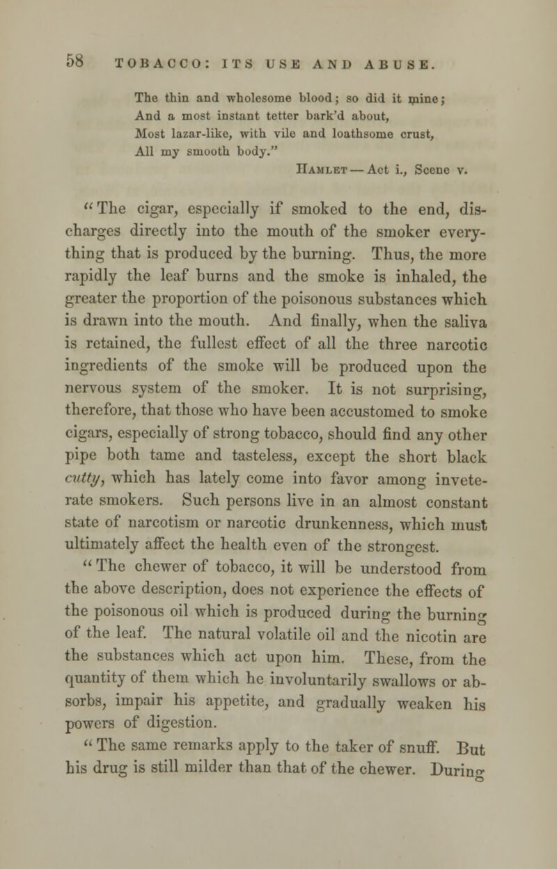 The thin and wholesome blood; so did it mine; And a most instant tetter bark'd about, Most lazar-like, with vilo and loathsome crust, All my smooth body. Hamlet — Act i., Scene v. The cigar, especially if smoked to the end, dis- charges directly into the mouth of the smoker every- thing that is produced by the burning. Thus, the more rapidly the leaf burns and the smoke is inhaled, the greater the proportion of the poisonous substances which is drawn into the mouth. And finally, when the saliva is retained, the fullest effect of all the three narcotic ingredients of the smoke will be produced upon the nervous system of the smoker. It is not surprising, therefore, that those who have been accustomed to smoke cigars, especially of strong tobacco, should find any other pipe both tame and tasteless, except the short black cutty, which has lately come into favor among invete- rate smokers. Such persons live in an almost constant state of narcotism or narcotic drunkenness, which must ultimately affect the health even of the strongest.  The chewer of tobacco, it will be understood from the above description, does not experience the effects of the poisonous oil which is produced during the burning of the leaf. The natural volatile oil and the nicotin are the substances which act upon him. These, from the quantity of them which he involuntarily swallows or ab- sorbs, impair his appetite, and gradually weaken his powers of digestion.  The same remarks apply to the taker of snuff. But his drug is still milder than that of the chewer. Durin-