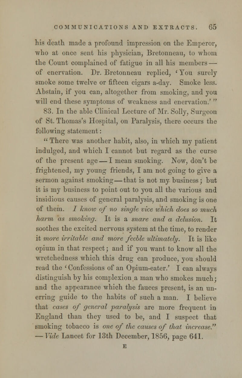 his death made a profound impression on the Emperor, who at once sent his physician, Bretonneau, to whom the Count complained of fatigue in all his members — of enervation. Dr. Bretonneau replied, 'You surely smoke some twelve or fifteen cigars a-day. Smoke less. Abstain, if you can, altogether from smoking, and you will end these symptoms of weakness and enervation.'  83. In the able Clinical Lecture of Mr. Solly, Surgeon of St. Thomas's Hospital, on Paralysis, there occurs the following statement:  There was another habit, also, in which my patient indulged, and which I cannot but regard as the curse of the present age — I mean smoking. Now, don't be frightened, my young friends, I am not going to give a sermon against smoking—that is not my business; but it is my business to point out to you all the various and insidious causes of general paralysis, and smoking is one of them. / knoio of no single vice which does so much harm as smoking. It is a snare and a delusion. It soothes the excited nervous system at the time, to render it more irritable and more feeble ultimately. It is like opium in that respect; and if you want to know all the wretchedness which this drug can produce, you sbould read the ' Confessions of an Opium-eater.' I can always distinguish by his complexion,a man who smokes much; and the appearance which the fauces present, is an un- erring guide to the habits of such a man. I believe that cases of general paralysis are more frequent in England than they used to be, and I suspect that smoking tobacco is one of the causes of that increase. — Vide Lancet for 13th December, 1856, page 641. E