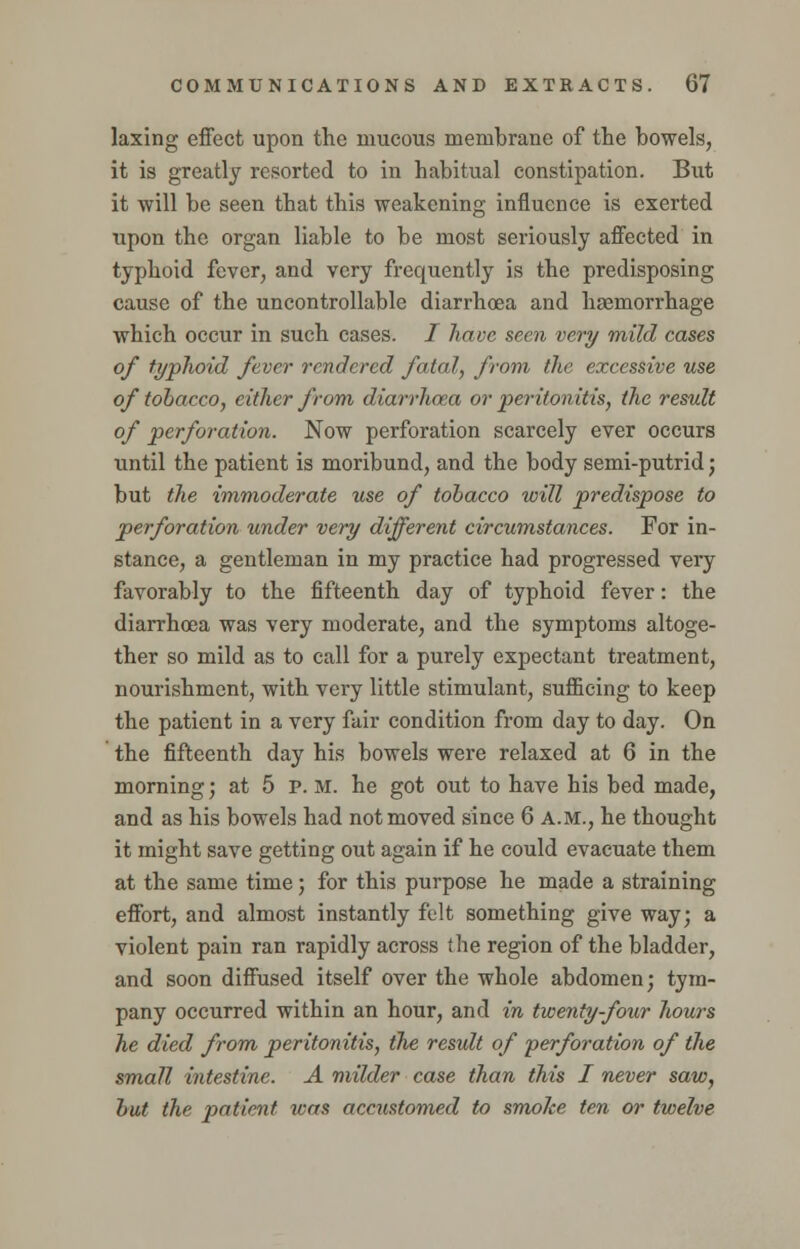 laxing effect upon the mucous membrane of the bowels, it is greatly resorted to in habitual constipation. But it will be seen that this weakening influence is exerted upon the organ liable to be most seriously affected in typhoid fever, and very frequently is the predisposing cause of the uncontrollable diarrhoea and haemorrhage which occur in such cases. I have seen very mild cases of typhoid fever rendered fatal, from the excessive use of tobacco, cither from diarrhoea or peritonitis, the result of perforation. Now perforation scarcely ever occurs until the patient is moribund, and the body semi-putrid; but the immoderate use of tobacco will predispose to perforation under very different circumstances. For in- stance, a gentleman in my practice had progressed very favorably to the fifteenth day of typhoid fever: the diarrhoea was very moderate, and the symptoms altoge- ther so mild as to call for a purely expectant treatment, nourishment, with very little stimulant, sufficing to keep the patient in a very fair condition from day to day. On the fifteenth day his bowels were relaxed at 6 in the morning; at 5 P. M. he got out to have his bed made, and as his bowels had not moved since 6 A.M., he thought it might save getting out again if he could evacuate them at the same time; for this purpose he made a straining effort, and almost instantly felt something give way; a violent pain ran rapidly across the region of the bladder, and soon diffused itself over the whole abdomen; tym- pany occurred within an hour, and in twenty-four hours he died from peritonitis, the result of perforation of the small intestine. A milder case than this I never saw, but the patient was accustomed to smoke ten or twelve