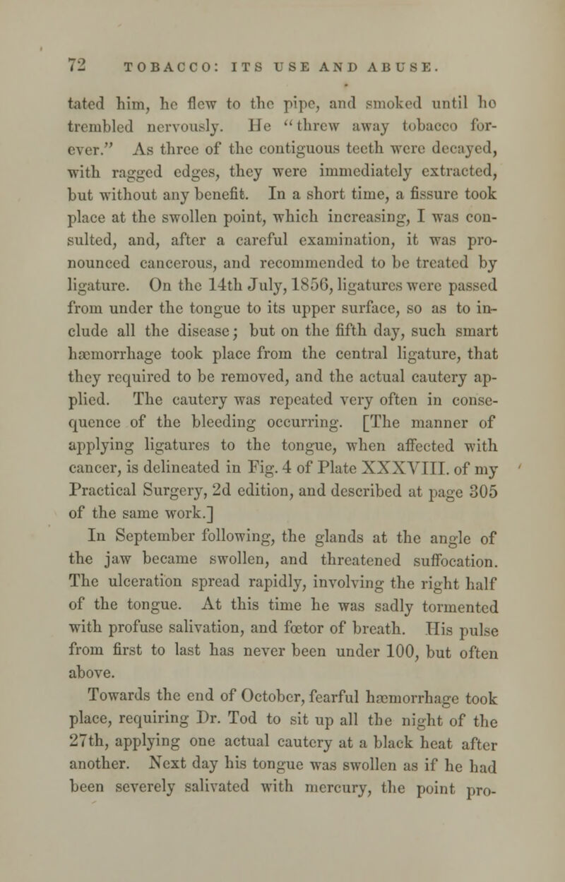 tated him, he flew to the pipe, and Bmoked until ho trembled nervously. He threw away tobacco for- ever. As three of the contiguous teeth were decayed, with ragged edges, they were immediately extracted, hut without any benefit. In a short time, a fissure took place at the swollen point, which increasing, I was con- sulted, and, after a careful examination, it was pro- nounced cancerous, and recommended to be treated by ligature. On the 14th July, 1856, ligatures were passed from under the tongue to its upper surface, so as to in- clude all the disease; but on the fifth day, such smart haemorrhage took place from the central ligature, that they required to be removed, and the actual cautery ap- plied. The cautery was repeated very often in conse- quence of the bleeding occurring. [The manner of applying ligatures to the tongue, when affected with cancer, is delineated in Fig. 4 of Plate XXXVIII. of my Practical Surgery, 2d edition, and described at page 305 of the same work.] In September following, the glands at the angle of the jaw became swollen, and threatened suffocation. The ulceration spread rapidly, involving the right half of the tongue. At this time he was sadly tormented with profuse salivation, and fcetor of breath. His pulse from first to last has never been under 100, but often above. Towards the end of October, fearful haemorrhage took place, requiring Dr. Tod to sit up all the night of the 27th, applying one actual cautery at a black heat after another. Next day his tongue was swollen as if he had been severely salivated with mercury, the point pro-