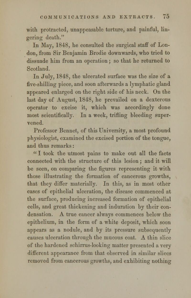 with protracted, unappeasable torture, and painful, lin- gering death. In May, 1848, he consulted the surgical staff of Lon- don, from Sir Benjamin Brodie downwards, who tried to dissuade him from an operation; so that he returned to Scotland. In July, 1848, the ulcerated surface was the size of a five-shilling piece, and soon afterwards a lymphatic gland appeared enlarged on the right side of his neck. On the last day of August, 1848, he prevailed on a dexterous operator to excise it, which was accordingly done most scientifically. In a week, trifling bleeding super- vened. Professor Bennet, of this University, a most profound physiologist, examined the excised portion of the tongue, and thus remarks:  I took the utmost pains to make out all the facts connected with the structure of this lesion; and it will be seen, on comparing the figures representing it with those illustrating the formation of cancerous growths, that they differ materially. In this, as in most other cases of epithelial ulceration, the disease commenced at the surface, producing increased formation of epithelial cells, and great thickening and induration by their con- densation. A true cancer always commences below the epithelium, in the form of a white deposit, which soon appears as a nodule, and by its pressure subsequently causes ulceration through the mucous coat. A thin slice of the hardened schirrus-looking matter presented a very different appearance from that observed in similar slices removed from cancerous growths, and exhibiting nothing