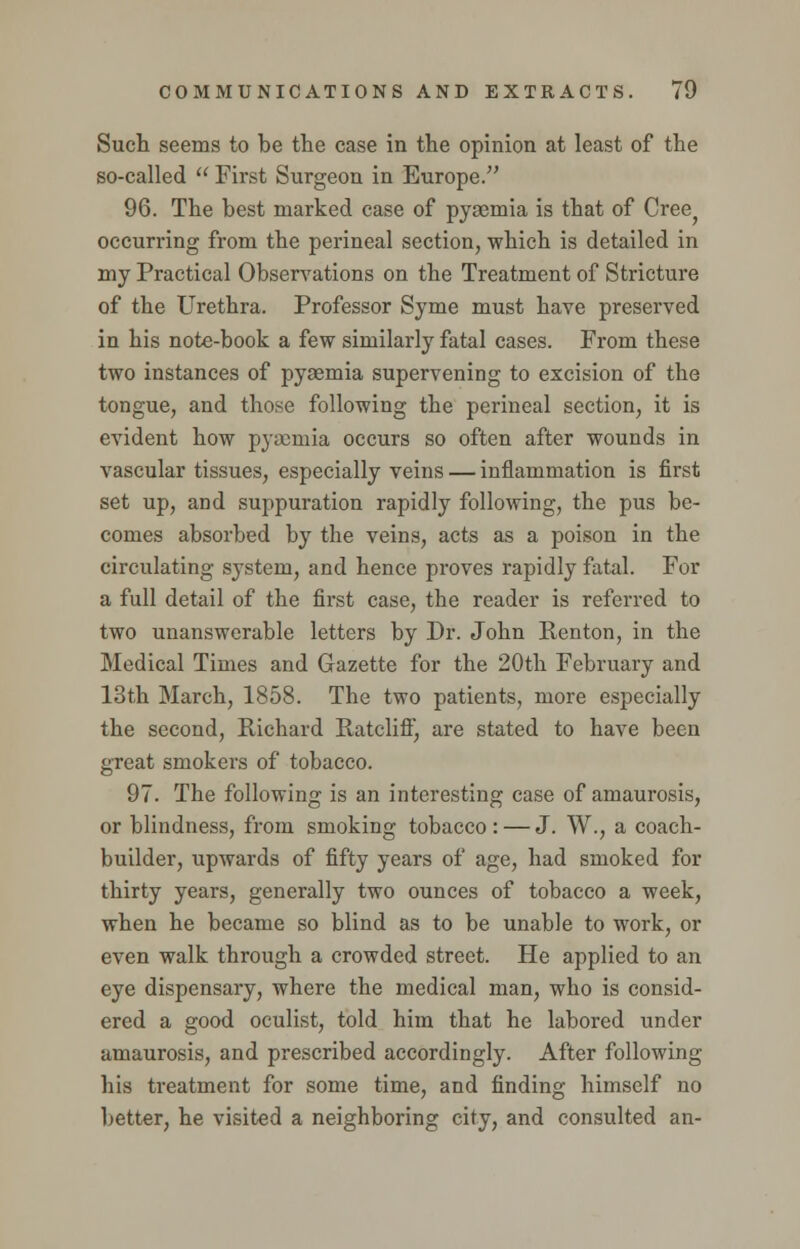 Such seems to be the case in the opinion at least of the so-called  First Surgeon in Europe. 96. The best marked case of pyaemia is that of Cree^ occurring from the perineal section, -which is detailed in my Practical Observations on the Treatment of Stricture of the Urethra. Professor Syme must have preserved in his note-book a few similarly fatal cases. From these two instances of pyaemia supervening to excision of the tongue, and those following the perineal section, it is evident how pyaemia occurs so often after wounds in vascular tissues, especially veins — inflammation is first set up, and suppuration rapidly following, the pus be- comes absorbed by the veins, acts as a poison in the circulating system, and hence proves rapidly fatal. For a full detail of the first case, the reader is referred to two unanswerable letters by Dr. John Renton, in the Medical Times and Gazette for the 20th February and 13th March, 1858. The two patients, more especially the second, Richard Ratclifl^ are stated to have been great smokers of tobacco. 97. The following is an interesting case of amaurosis, or blindness, from smoking tobacco: — J. W., a coach- builder, upwards of fifty years of age, had smoked for thirty years, generally two ounces of tobacco a week, when he became so blind as to be unable to work, or even walk through a crowded street. He applied to an eye dispensary, where the medical man, who is consid- ered a good oculist, told him that he labored under amaurosis, and prescribed accordingly. After following his treatment for some time, and finding himself no better, he visited a neighboring city, and consulted an-