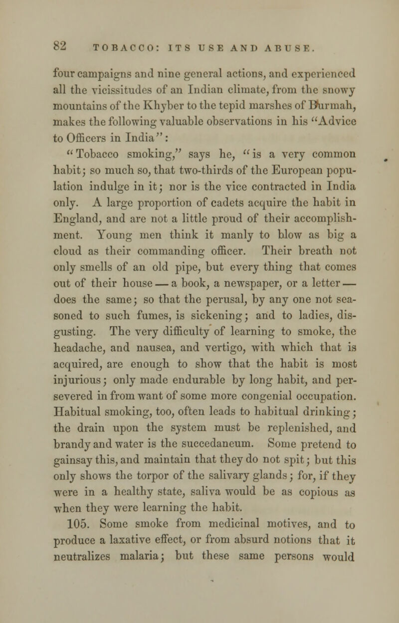 four campaigns and nine general actions, and experienced all the vicissitudes of an Indian climate, from the snowy mountains of the Khyber to the tepid marshes of BKirmah, makes the following valuable observations in his Advice to Officers in India : Tobacco smoking, says he, is a very common habit; so much so, that two-thirds of the European popu- lation indulge in it; nor is the vice contracted in India only. A large proportion of cadets acquire the habit in England, and are not a little proud of their accomplish- ment. Young men think it manly to blow as big a cloud as their commanding officer. Their breath not only smells of an old pipe, but every thing that comes out of their house — a book, a newspaper, or a letter — does the same; so that the perusal, by any one not sea- soned to such fumes, is sickening; and to ladies, dis- gusting. The very difficulty of learning to smoke, the headache, and nausea, and vertigo, with which that is acquired, are enough to show that the habit is most injurious; only made endurable by long habit, and per- severed in from want of some more congenial occupation. Habitual smoking, too, often leads to habitual drinking; the drain upon the system must be replenished, and brandy and water is the succedaneum. Some pretend to gainsay this, and maintain that they do not spit; but this only shows the torpor of the salivary glands; for, if they were in a healthy state, saliva would be as copious as when they were learning the habit. 105. Some smoke from medicinal motives, and to produce a laxative effect, or from absurd notions that it neutralizes malaria; but these same persons would