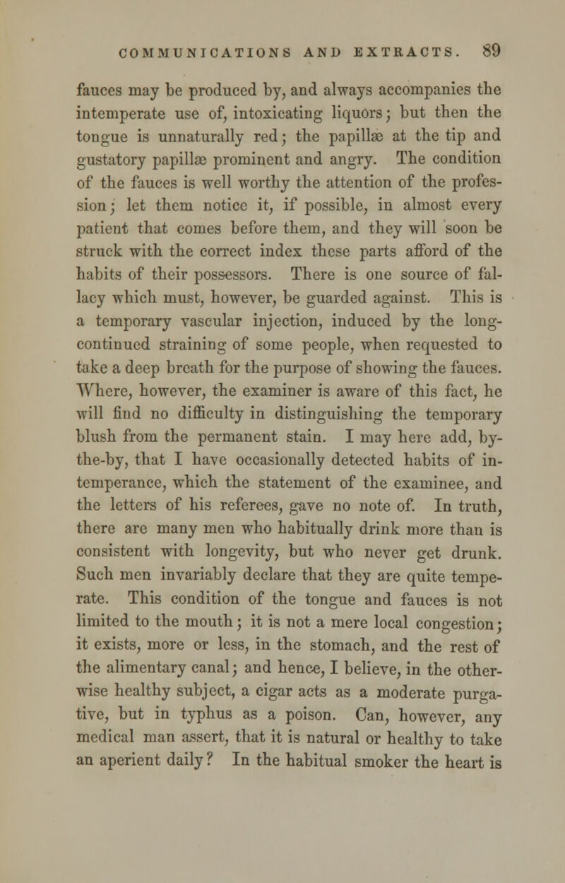 fauces may be produced by, and always accompanies the intemperate use of, intoxicating liquors; but then the tongue is unnaturally red; the papilla; at the tip and gustatory papillae prominent and angry. The condition of the fauces is well worthy the attention of the profes- sion ; let them notice it, if possible, in almost every patient that comes before them, and they will soon be struck with the correct index these parts afford of the habits of their possessors. There is one source of fal- lacy which must, however, be guarded against. This is a temporary vascular injection, induced by the long- continued straining of some people, when requested to take a deep breath for the purpose of showing the fauces. Where, however, the examiner is aware of this fact, he will find no difficulty in distinguishing the temporary blush from the permanent stain. I may here add, by- the-by, that I have occasionally detected habits of in- temperance, which the statement of the examinee, and the letters of his referees, gave no note of. In truth, there are many men who habitually drink more than is consistent with longevity, but who never get drunk. Such men invariably declare that they are quite tempe- rate. This condition of the tongue and fauces is not limited to the mouth; it is not a mere local congestion; it exists, more or less, in the stomach, and the rest of the alimentary canal; and hence, I believe, in the other- wise healthy subject a cigar acts as a moderate purga- tive, but in typhus as a poison. Can, however, any medical man assert, that it is natural or healthy to take an aperient daily ? In the habitual smoker the heart is