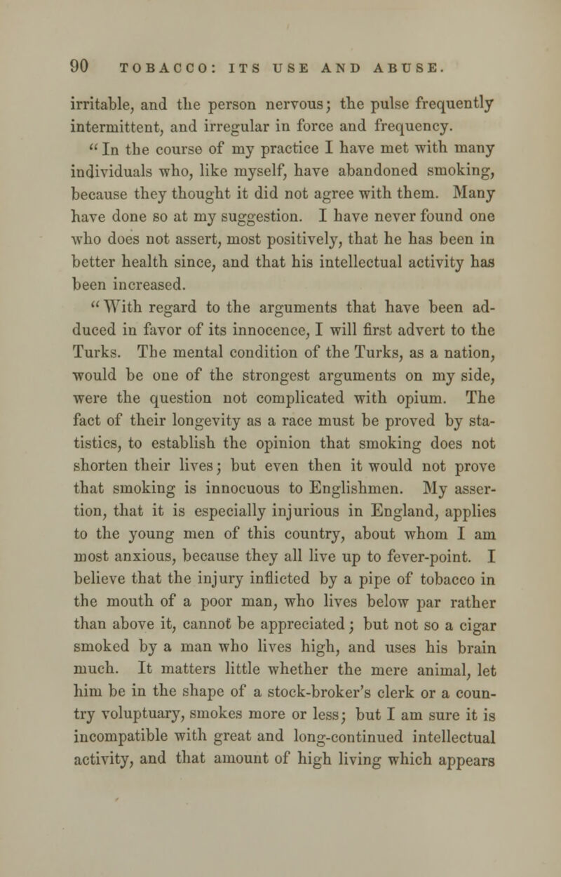 irritable, and the person nervous; the pulse frequently intermittent, and irregular in force and frequency.  In the course of my practice I have met with many individuals who, like myself, have abandoned smoking, because they thought it did not agree with them. Many have done so at my suggestion. I have never found one who does not assert, most positively, that he has been in better health since, and that his intellectual activity has been increased.  With regard to the arguments that have been ad- duced in favor of its innocence, I will first advert to the Turks. The mental condition of the Turks, as a nation, would be one of the strongest arguments on my side, were the question not complicated with opium. The fact of their longevity as a race must be proved by sta- tistics, to establish the opinion that smoking does not shorten their lives; but even then it would not prove that smoking is innocuous to Englishmen. My asser- tion, that it is especially injurious in England, applies to the young men of this country, about whom I am most anxious, because they all live up to fever-point. I believe that the injury inflicted by a pipe of tobacco in the mouth of a poor man, who lives below par rather than above it, cannot be appreciated; but not so a cigar smoked by a man who lives high, and uses his brain much. It matters little whether the mere animal, let him be in the shape of a stock-broker's clerk or a coun- try voluptuary, smokes more or less; but I am sure it is incompatible with great and long-continued intellectual activity, and that amount of high living which appears