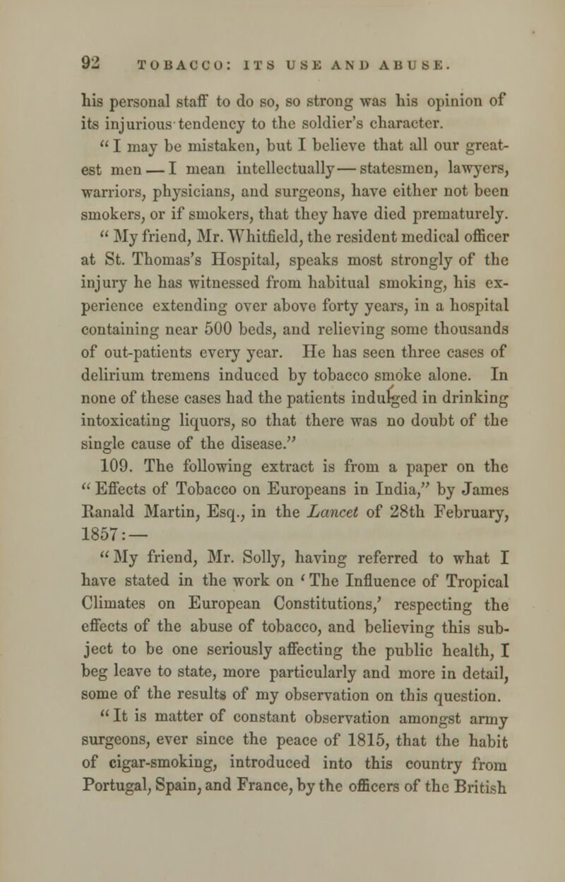 his personal staff to do so, so strong was his opinion of its injurious tendency to the soldier's character.  I may be mistaken, but I believe that all our great- est men — I mean intellectually—statesmen, lawyers, warriors, physicians, and surgeons, have either not been smokers, or if smokers, that they have died prematurely.  My friend, Mr. Whitfield, the resident medical officer at St. Thomas's Hospital, speaks most strongly of the injury he has witnessed from habitual smoking, his ex- perience extending over abovo forty years, in a hospital containing near 500 beds, and relieving some thousands of out-patients every year. He has seen three cases of delirium tremens induced by tobacco smoke alone. In none of these cases had the patients indulged in drinking intoxicating liquors, so that there was no doubt of the single cause of the disease. 109. The following extract is from a paper on the  Effects of Tobacco on Europeans in India, by James Ranald Martin, Esq., in the Lancet of 28th February, 1857: —  My friend, Mr. Solly, having referred to what I have stated in the work on ' The Influence of Tropical Climates on European Constitutions/ respecting the effects of the abuse of tobacco, and believing this sub- ject to be one seriously affecting the public health, I beg leave to state, more particularly and more in detail, some of the results of my observation on this question.  It is matter of constant observation amongst army surgeons, ever since the peace of 1815, that the habit of cigar-smoking, introduced into this country from Portugal, Spain, and France, by the officers of the British