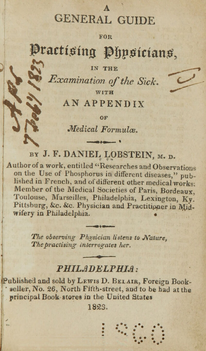 A GENERAL GUIDE FOR H & Practising pijpjiicianS, • IV' in the *V ^ Examination of the Sick. ft WITH AN APPENDIX OF Medical Formulae. by J. F. DANIEL LOBSTEIN, m. d. Autborof a work, entitled Researches and Observations on the Use of Phosphorus in different diseases, pub- lished in French, and of different other medical works: Member of the Medical Societies of Paris, Bordeaux, Toulouse, Marseilles, Philadelphia, Lexington, Ky.' Pittsburg, &c. &c. Physician and Practitipper in M^j. wifery in Philadelphia. « The observing Physician listens to Mature, The practising interrogates her. PHILADELPHIA: Published and sold by Lewis D. Bei air, Foreign Book- • seller, No. 26, North Fifth-street, and to be had at the principal Book stores in the United States 1823.