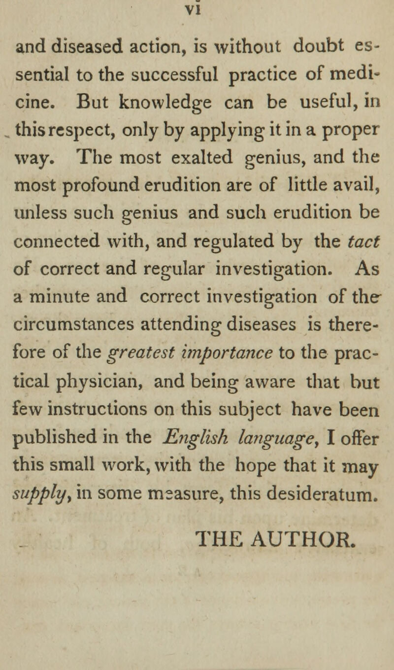 and diseased action, is without doubt es- sential to the successful practice of medi- cine. But knowledge can be useful, in this respect, only by applying it in a proper way. The most exalted genius, and the most profound erudition are of little avail, unless such genius and such erudition be connected with, and regulated by the tact of correct and regular investigation. As a minute and correct investigation of the circumstances attending diseases is there- fore of the greatest importance to the prac- tical physician, and being aware that but few instructions on this subject have been published in the English language, I offer this small work, with the hope that it may supply, in some measure, this desideratum.