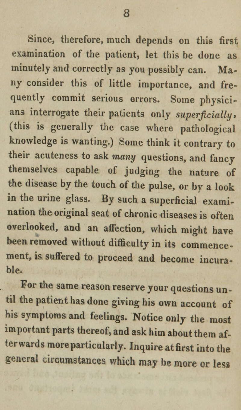 Since, therefore, much depends on this first examination of the patient, let this be done as minutely and correctly as you possibly can. Ma- ny consider this of little importance, and fre- quently commit serious errors. Some physici- ans interrogate their patients only superficially, (this is generally the case where pathological knowledge is wanting.) Some think it contrary to their acuteness to ask many questions, and fancy themselves capable of judging the nature of the disease by the touch of the pulse, or by a look in the urine glass. By such a superficial exami- nation the original seat of chronic diseases is often overlooked, and an affection, which might have been removed without difficulty in its commence- ment, is suffered to proceed and become incura- ble. For the same reason reserve your questions un- til the patient has done giving his own account of his symptoms and feelings. Notice only the most important parts thereof, and ask him about them af- terwards more particularly. Inquire at first into the general circumstances which may be more or less