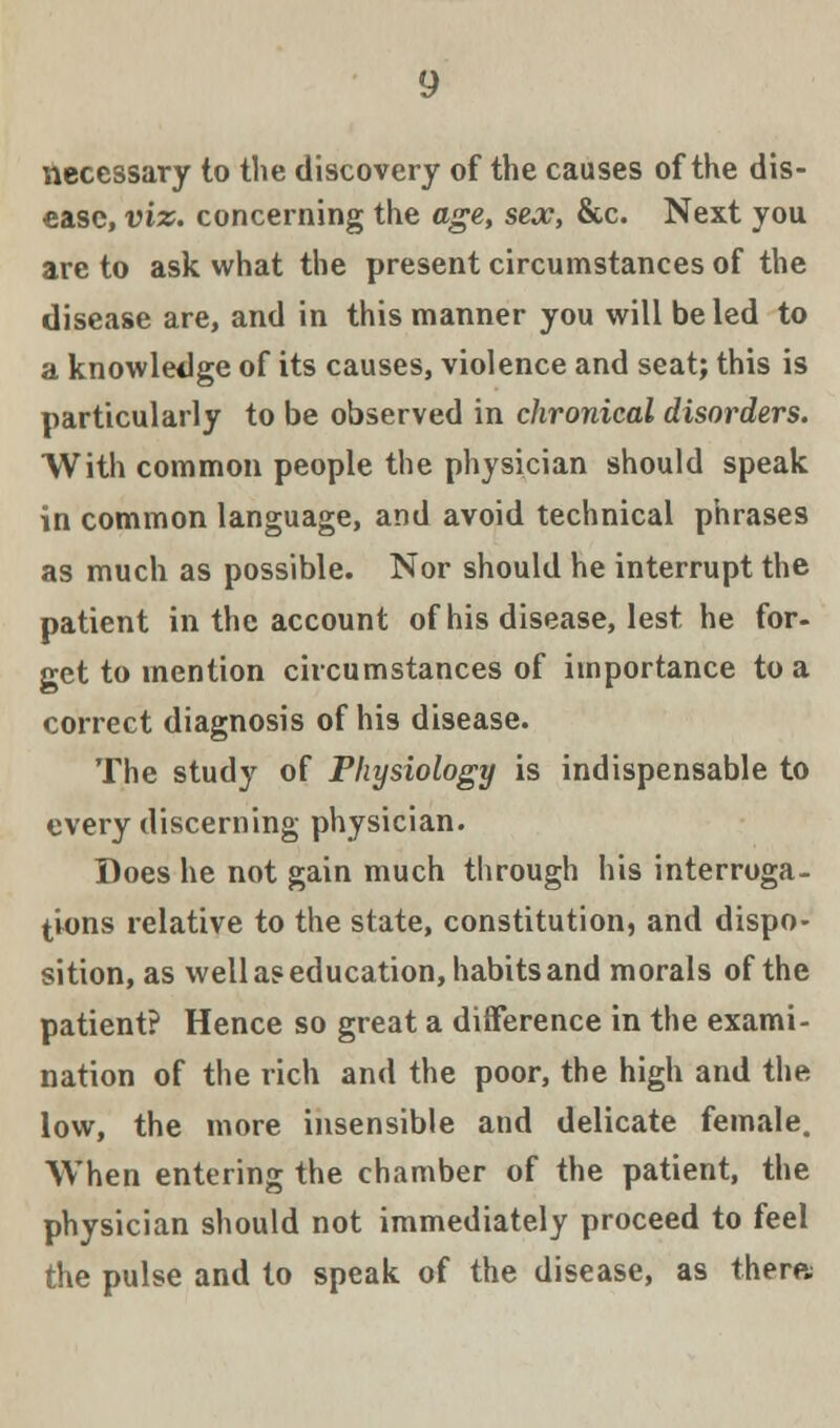 necessary to the discovery of the causes of the dis- ease, viz. concerning the age, sex, &c. Next you are to ask what the present circumstances of the disease are, and in this manner you will be led to a knowledge of its causes, violence and seat; this is particularly to be observed in chronical disorders. With common people the physician should speak in common language, and avoid technical phrases as much as possible. Nor should he interrupt the patient in the account of his disease, lest he for- get to mention circumstances of importance to a correct diagnosis of his disease. The study of Physiology is indispensable to every discerning physician. Does he not gain much through his interroga- tions relative to the state, constitution, and dispo- sition, as well a? education, habits and morals of the patient? Hence so great a difference in the exami- nation of the rich and the poor, the high and the low, the more insensible and delicate female. When entering the chamber of the patient, the physician should not immediately proceed to feel the pulse and to speak of the disease, as there;