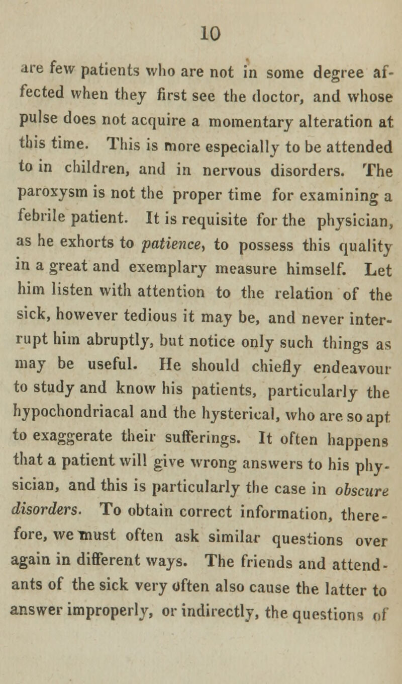 are few patients who are not in some degree af- fected when they first see the doctor, and whose pulse does not acquire a momentary alteration at this time. This is more especially to be attended to in children, and in nervous disorders. The paroxysm is not the proper time for examining a febrile patient. It is requisite for the physician, as he exhorts to patience, to possess this quality in a great and exemplary measure himself. Let him listen with attention to the relation of the sick, however tedious it may be, and never inter- rupt him abruptly, but notice only such things as may be useful. He should chiefly endeavour to study and know his patients, particularly the hypochondriacal and the hysterical, who are so apt to exaggerate their sufferings. It often happens that a patient will give wrong answers to his phy- sician, and this is particularly the case in obscure disorders. To obtain correct information, there- fore, we must often ask similar questions over again in different ways. The friends and attend- ants of the sick very often also cause the latter to answer improperly, or indirectly, the questions of