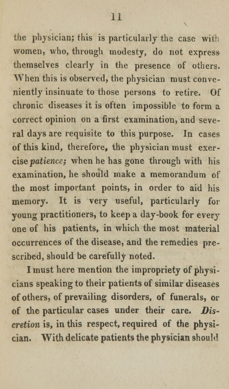 the physician; this is particularly the case with women, who, through modesty, do not express themselves clearly in the presence of others. When this is observed, the physician must conve- niently insinuate to those persons to retire. Of chronic diseases it is often impossible to form a correct opinion on a first examination, and seve- ral days are requisite to this purpose. In cases of this kind, therefore, the physician must exer- cise patience; when he has gone through with his examination, he should make a memorandum of the most important points, in order to aid his memory. It is very useful, particularly for young practitioners, to keep a day-book for every one of his patients, in which the most material occurrences of the disease, and the remedies pre- scribed, should be carefully noted. I must here mention the impropriety of physi- cians speaking to their patients of similar diseases of others, of prevailing disorders, of funerals, or of the particular cases under their care. Dis- cretion is, in this respect, required of the physi- cian. With delicate patients the physician should