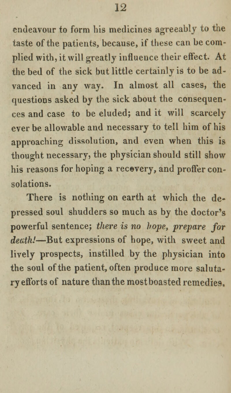 endeavour to form his medicines agreeably to the taste of the patients, because, if these can be com- plied with, it will greatly influence their effect. At the bed of the sick but little certainly is to be ad- vanced in any way. In almost all cases, the questions asked by the sick about the consequen- ces and case to be eluded; and it will scarcely ever be allowable and necessary to tell him of his approaching dissolution, and even when this is thought necessary, the physician should still show his reasons for hoping a recovery, and proffer con- solations. There is nothing on earth at which the de- pressed soul shudders so much as by the doctor's powerful sentence; there is no hope, prepare for death!—But expressions of hope, with sweet and lively prospects, instilled by the physician into the soul of the patient, often produce more saluta- ry efforts of nature than the most boasted remedies.