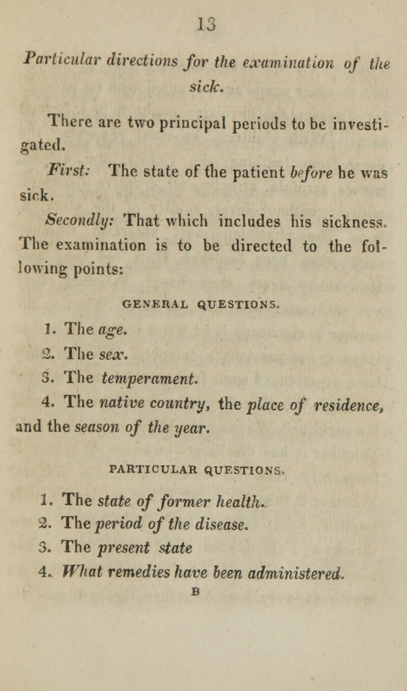 Particular directions for the examination of the sick. There are two principal periods to be investi- gated. First: The state of the patient before he was sick. Secondly: That which includes his sickness. The examination is to be directed to the fol- lowing points: GENERAL QUESTIONS. 1. The age. 2. The sex. 3. The temperament. 4. The native country, the place of residence, and the season of the year. PARTICULAR QUESTIONS. 1. The state of former heaWu 2. The period of the disease. 3. The present state 4* What remedies have been administered. B
