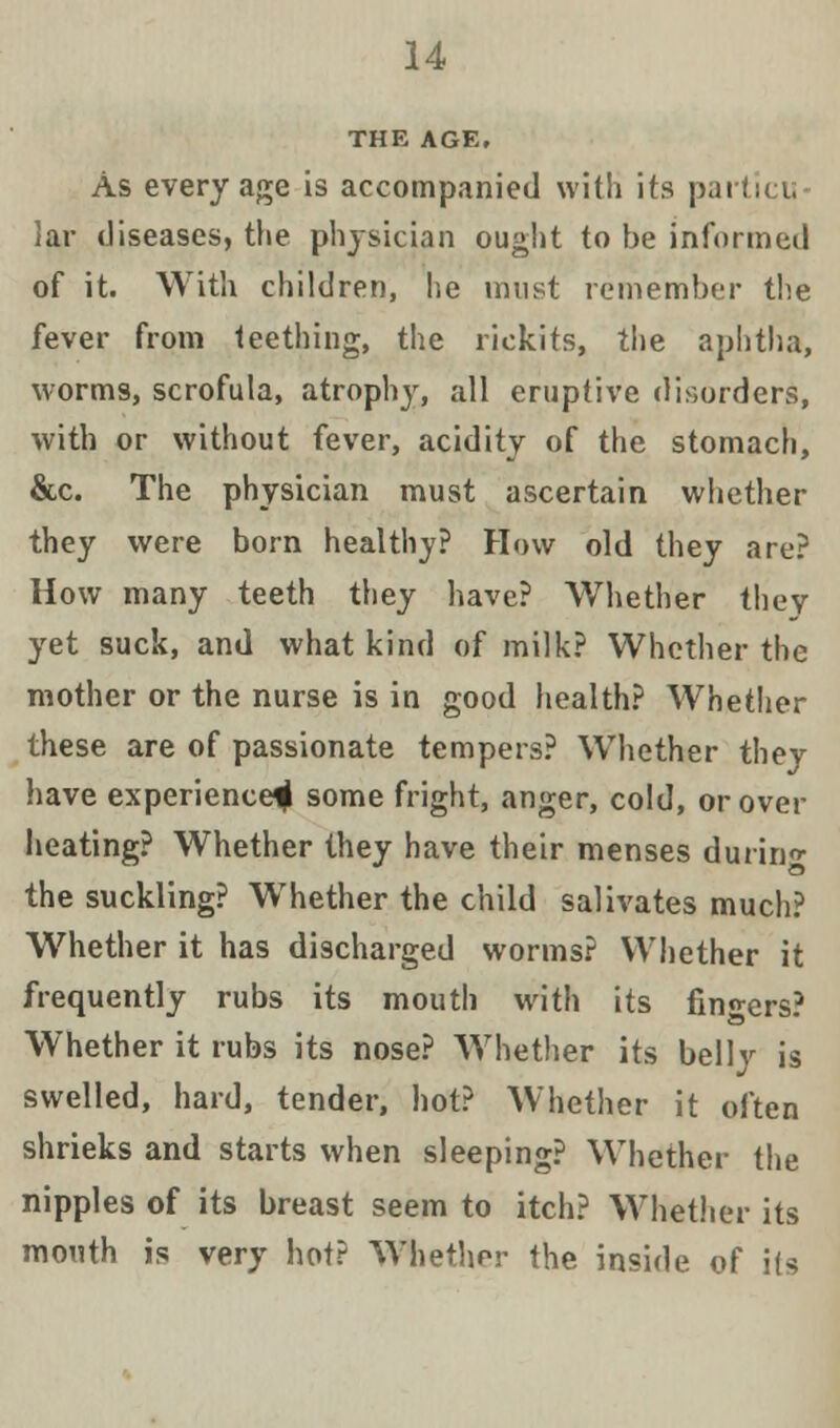 THE AGE. As every age is accompanied with its particu lar diseases, the physician ought to be informed of it. With children, he must remember the fever from teething, the rickits, the aphtha, worms, scrofula, atrophy, all eruptive disorders, with or without fever, acidity of the stomach, &c. The physician must ascertain whether they were born healthy? How old they are? How many teeth they have? Whether they yet suck, and what kind of milk? Whether the mother or the nurse is in good health? Whether these are of passionate tempers? Whether they have experience^ some fright, anger, cold, orover heating? Whether they have their menses during the suckling? Whether the child salivates much? Whether it has discharged worms? Whether it frequently rubs its mouth with its finders? Whether it rubs its nose? Whether its belly is swelled, hard, tender, hot? Whether it often shrieks and starts when sleeping? Whether the nipples of its breast seem to itch? Whether its mouth is very hot? Whether the inside of its