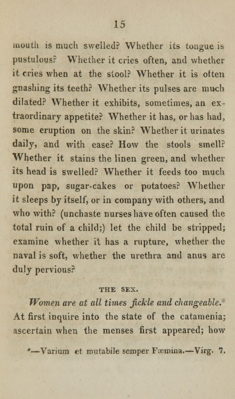 mouth is much swelled? Whether its tongue is pustulous? Whether it cries often, and whether it cries when at the stool? Whether it is often gnashing its teeth? Whether its pulses are much dilated? Whether it exhibits, sometimes, an ex traordinary appetite? Whether it has, or has had, some eruption on the skin? Whether it urinates daily, and with ease? How the stools smell? Whether it stains the linen green, and whether its head is swelled? Whether it feeds too much upon pap, sugar-cakes or potatoes? Whether it sleeps by itself, or in company with others, and who with? (unchaste nurses have often caused the total ruin of a child;) let the child be stripped; examine whether it has a rupture, whether the naval is soft, whether the urethra and anus are duly pervious? THE sex. Women are at all times fickle and changeable.* At first inquire into the state of the catamenia; ascertain when the menses first appeared; how *—Varium et routabile semper Faemiaa.—Virg. 7.