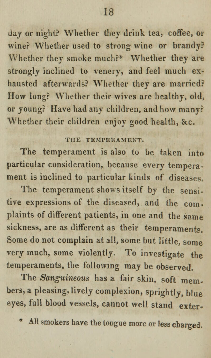 i; day or night? Whether they drink tea, coffee, or wine? Whether used to strong wine or brandy? Whether they smoke much?* Whether they are strongly inclined to venery, and feel much ex- hausted afterwards? Whether they are married? How long? Whether their wives are healthy, old, or young? Have had any children, and how many? Whether their children enjoy good health, &c. THE TEMPEHAMENT. The temperament is also to be taken into particular consideration, because every tempera- ment is inclined to particular kinds of diseases. The temperament shows itself by the sensi- tive expressions of the diseased, and the com- plaints of different patients, in one and the same sickness, are as different as their temperaments. Some do not complain at all, some but little, some very much, some violently. To investigate the temperaments, the following may be observed. The Sanguineous has a fair skin, soft mem- bers, a pleasing, lively complexion, sprightly, blue eyes, full blood vessels, cannot well stand exter- * All smokers have the tongue more or less charged.