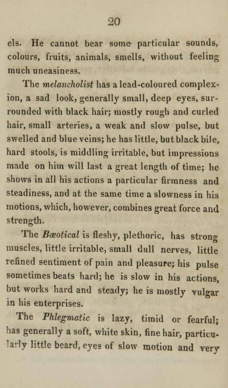 els. He cannot bear some- particular sounds, colours, fruits, animals, smells, without feeling- much uneasiness. The melancholist has a lead-coloured complex- ion, a sad look, generally small, deep eyes, sur- rounded with black hair; mostly rough and curled hair, small arteries, a weak and slow pulse, but swelled and blue veins; he has little, but black bile, hard stools, is middling irritable, but impressions made on him will last a great length of time; he shows in all his actions a particular firmness and steadiness, and at the same time a slowness in his motions, which, however, combines great force and strength. The Baeotical is fleshy, plethoric, has stron°- muscles, little irritable, small dull nerves, little refined sentiment of pain and pleasure; his pulse sometimes beats hard; he is slow in his actions, but works hard and steady; he is mostly vulgar in his enterprises. The Phlegmatic is lazy, timid or fearful; has generally a soft, white skin, fine hair, particu- larly little beard, eyes of slow motion and very