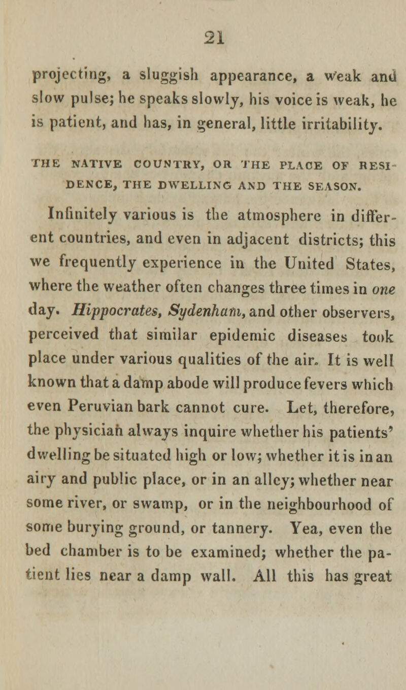 projecting, a sluggish appearance, a Weak and slow pulse; he speaks slowly, his voice is weak, he is patient, and has, in general, little irritability. THE NATIVE COUNTRY, OR THE PLACE OF HESI DENCE, THE DWELLING AND THE SEASON. Infinitely various is the atmosphere in differ- ent countries, and even in adjacent districts; this we frequently experience in the United States, where the weather often changes three times in one day. Hippocrates, Sydenham, and other observers, perceived that similar epidemic diseases took place under various qualities of the air. It is well known that a damp abode will produce fevers which even Peruvian bark cannot cure. Let, therefore, the physician always inquire whether his patients' dwelling be situated high or low; whether it is in an airy and public place, or in an alley; whether near some river, or swamp, or in the neighbourhood of some burying ground, or tannery. Yea, even the bed chamber is to be examined; whether the pa- tient lies near a damp wall. All this has great