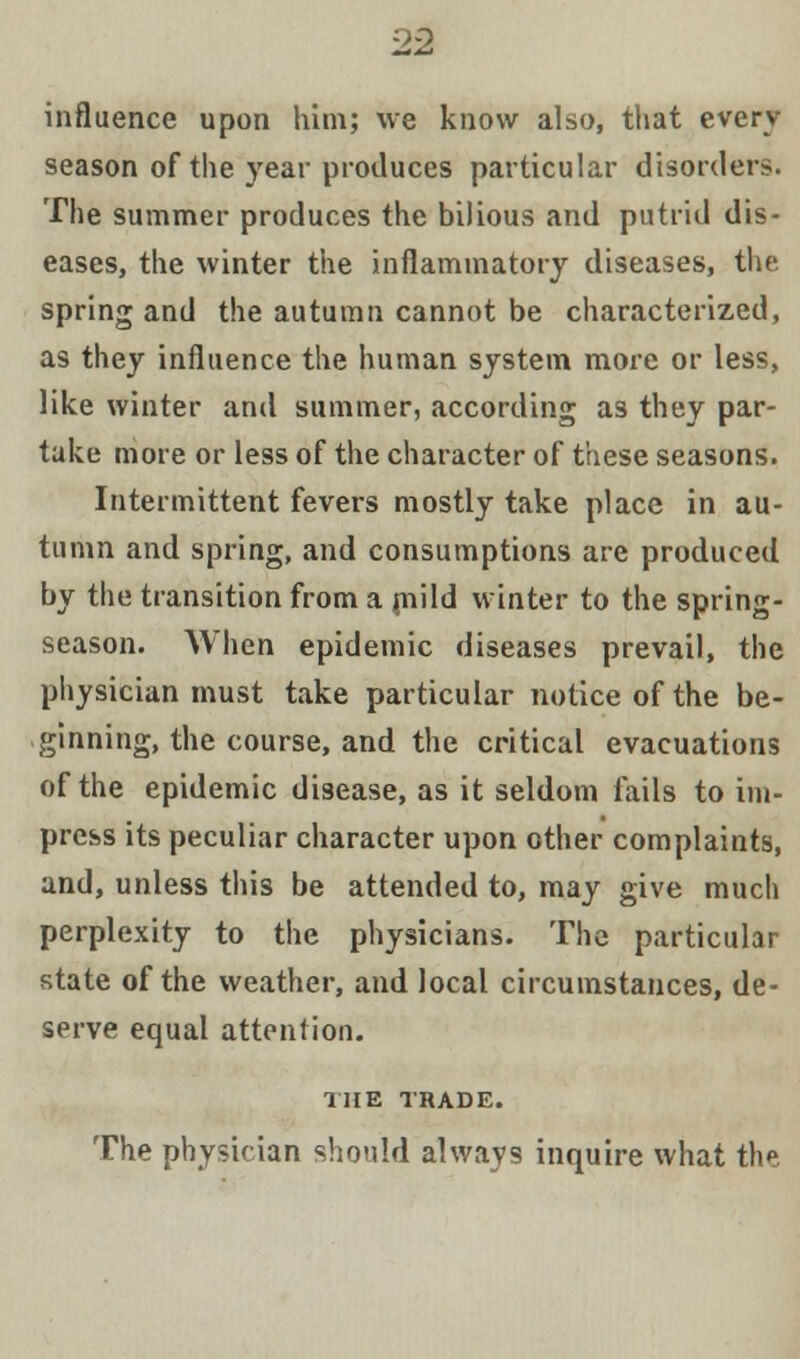influence upon him; we know also, that every season of the year produces particular disorders. The summer produces the bilious and putrid dis- eases, the winter the inflammatory diseases, the spring and the autumn cannot be characterized, as they influence the human system more or less, like winter and summer, according as they par- take more or less of the character of these seasons. Intermittent fevers mostly take place in au- tumn and spring, and consumptions are produced by the transition from a mild winter to the spring- season. When epidemic diseases prevail, the physician must take particular notice of the be- ginning, the course, and the critical evacuations of the epidemic disease, as it seldom fails to im- press its peculiar character upon other complaints, and, unless this be attended to, may give much perplexity to the physicians. The particular state of the weather, and local circumstances, de- serve equal attention. THE TRADE. The physician should always inquire what the