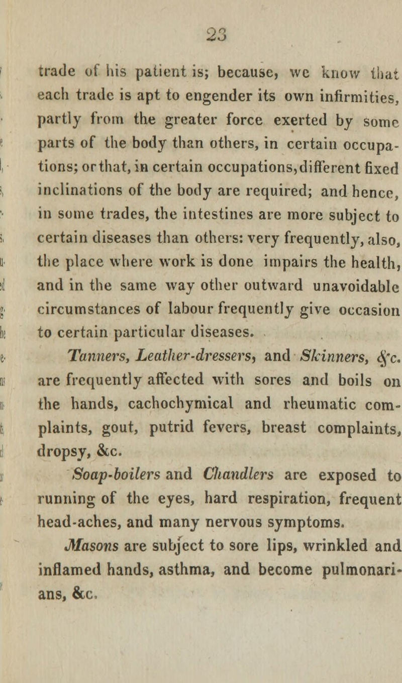 trade of His patient is; because, we know that each trade is apt to engender its own infirmities, partly from the greater force exerted by some parts of the body than others, in certain occupa- tions; or that, in certain occupations, different fixed inclinations of the body are required; and hence, in some trades, the intestines are more subject to certain diseases than others: very frequently, also, the place where work is done impairs the health, and in the same way other outward unavoidable circumstances of labour frequently give occasion to certain particular diseases. Tanners, Leather-dressers, and Skinners, <§'c. are frequently affected with sores and boils on the hands, cachochymical and rheumatic com- plaints, gout, putrid fevers, breast complaints, dropsy, &c. Soap-boilers and Cliandlers are exposed to running of the eyes, hard respiration, frequent head-aches, and many nervous symptoms. Masons are subject to sore lips, wrinkled and inflamed hands, asthma, and become pulmonari- ans, &(.