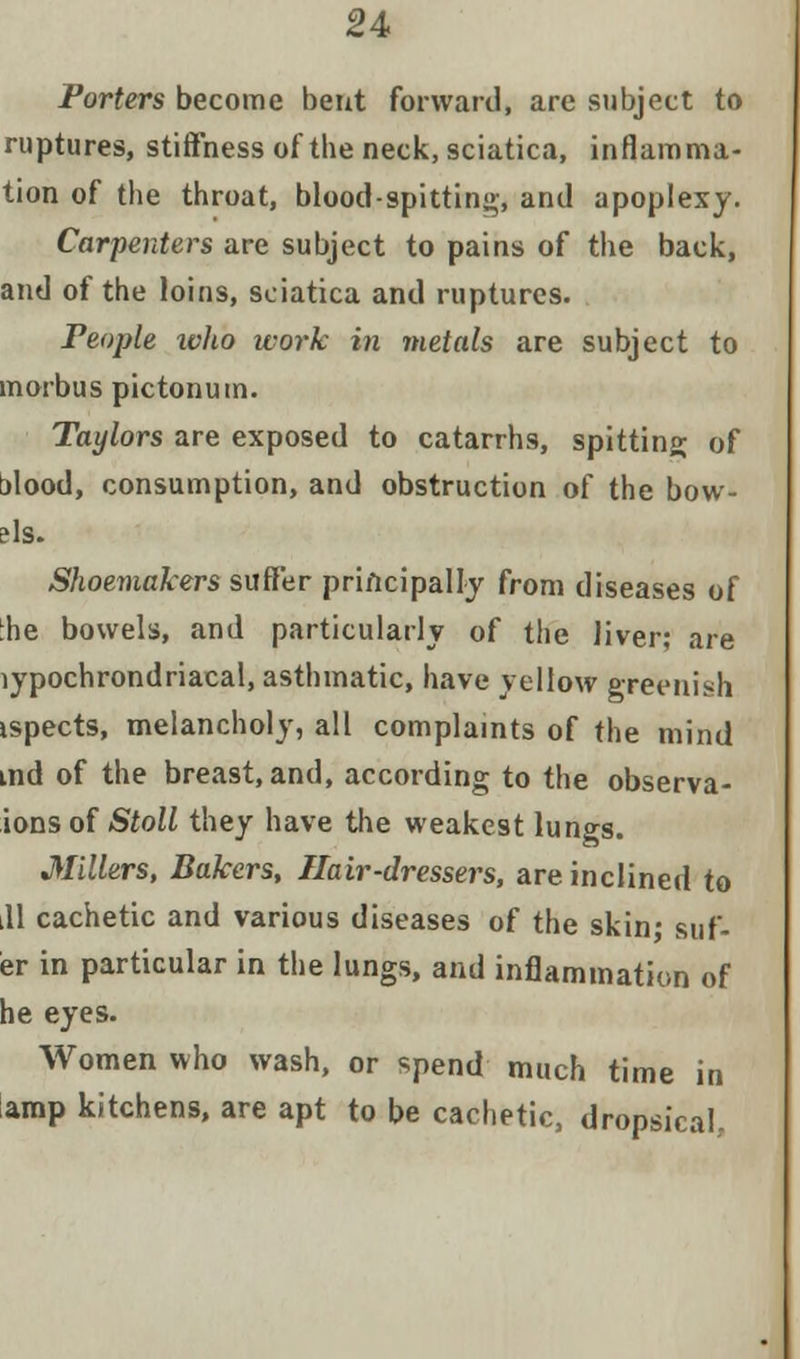 Porters become bent forward, are subject to ruptures, stiffness of the neck, sciatica, inflamma- tion of the throat, blood-spitting, and apoplexy. Carpenters are subject to pains of the back, and of the loins, sciatica and ruptures. People who work in metals are subject to morbus pictonum. Taylors are exposed to catarrhs, spitting; of alood, consumption, and obstruction of the bow- ?ls. Shoemakers suffer principally from diseases of :he bowels, and particularly of the liver; are lypochrondriacal, asthmatic, have yellow greenish ispects, melancholy, all complaints of the mind md of the breast, and, according to the observa- ions of Stoll they have the weakest lungs. Millers, Bakers, Hair-dressers, are inclined to ill cachetic and various diseases of the skin; suf- er in particular in the lungs, and inflammation of he eyes. Women who wash, or spend much time in amp kitchens, are apt to be cachetic, dropsical.