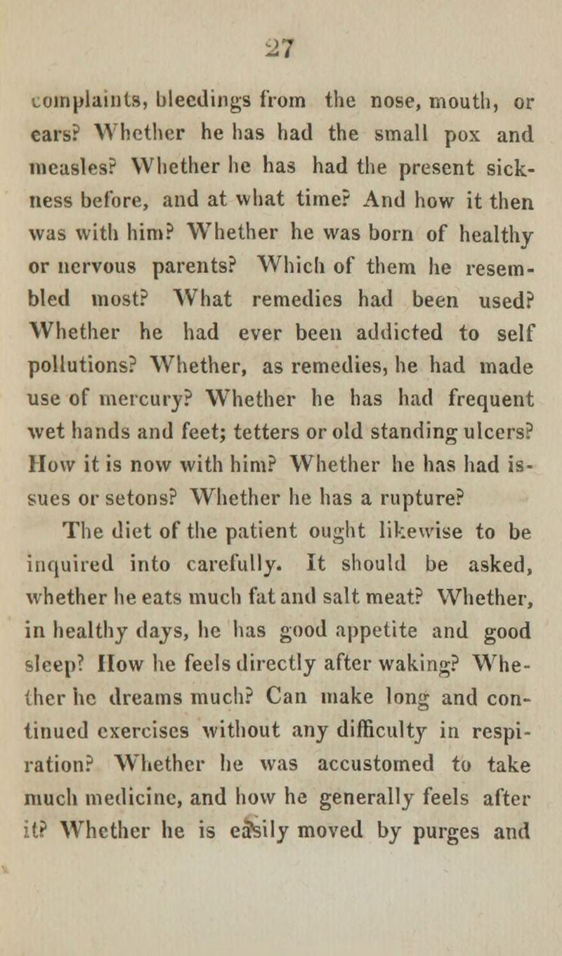 complaints, bleedings from the nose, mouth, or cars? Whether he has had the small pox and measles? Whether he has had the present sick- ness before, and at what timer And how it then was with him? Whether he was born of healthy or nervous parents? Which of them he resem- bled most? What remedies had been used? Whether he had ever been addicted to self pollutions? Whether, as remedies, he had made use of mercury? Whether he has had frequent wet hands and feet; tetters or old standing ulcers? How it is now with him? Whether he has had is- sues or setons? Whether he has a rupture? The diet of the patient ought likewise to be inquired into carefully. It should be asked, whether he eats much fat and salt meat? Whether, in healthy days, he has good appetite and good sleep? How he feels directly after waking? Whe- ther he dreams much? Can make long and con- tinued exercises without any difficulty in respi- ration? Whether he was accustomed to take much medicine, and how he generally feels after it? Whether he is eaSily moved by purges and