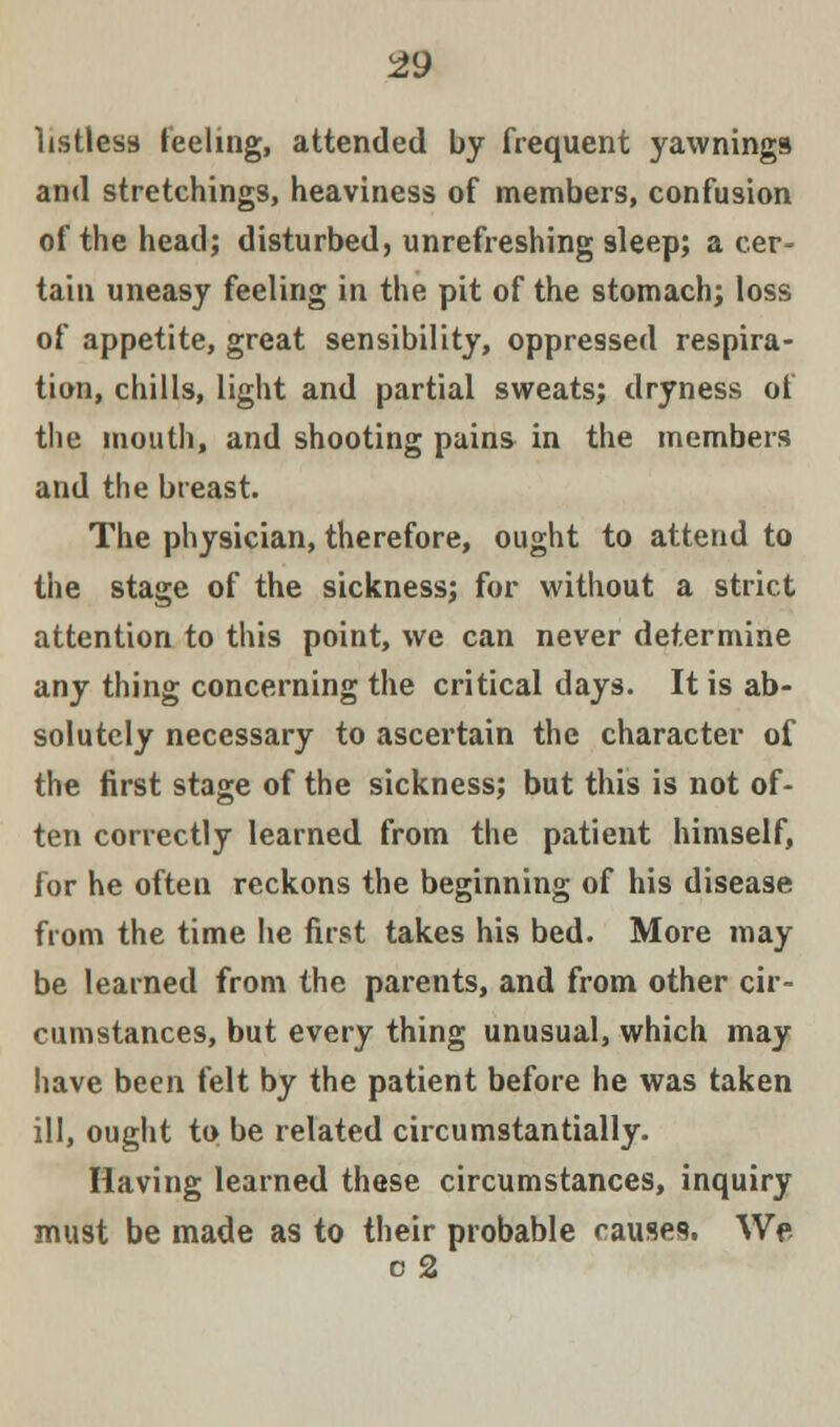 listless feeling, attended by frequent yawnings and stretchings, heaviness of members, confusion of the head; disturbed, unrefreshing sleep; a cer- tain uneasy feeling in the pit of the stomach; loss of appetite, great sensibility, oppressed respira- tion, chills, light and partial sweats; dryness of the mouth, and shooting pains in the members and the breast. The physician, therefore, ought to attend to the stage of the sickness; for without a strict attention to this point, we can never determine any thing concerning the critical days. It is ab- solutely necessary to ascertain the character of the first stage of the sickness; but this is not of- ten correctly learned from the patient himself, for he often reckons the beginning of his disease from the time he first takes his bed. More may be learned from the parents, and from other cir- cumstances, but every thing unusual, which may have been felt by the patient before he was taken ill, ought to be related circumstantially. Having learned these circumstances, inquiry must be made as to their probable causes. We c 2