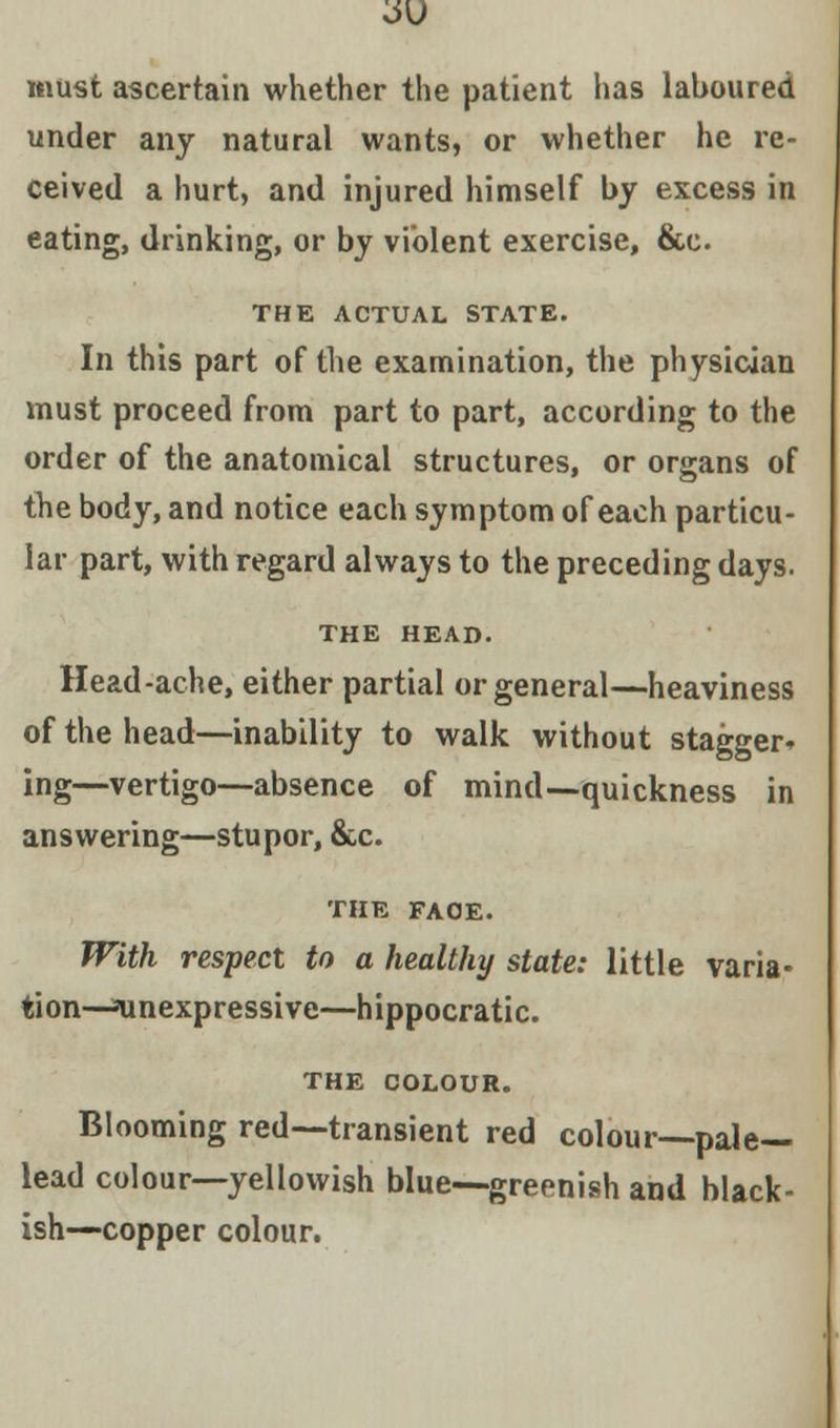 must ascertain whether the patient has laboured under any natural wants, or whether he re- ceived a hurt, and injured himself by excess in eating, drinking, or by violent exercise, &c THE ACTUAL STATE. In this part of the examination, the physician must proceed from part to part, according to the order of the anatomical structures, or organs of the body, and notice each symptom of each particu- lar part, with regard always to the preceding days. THE HEAD. Head-ache, either partial or general—heaviness of the head—inability to walk without stagger- ing—vertigo—absence of mind—quickness in answering—stupor, &c. THE FAOE. With respect to a healthy state: little varia- tion—inexpressive—hippocratic. THE COLOUR. Blooming red—transient red colour—pale- lead colour—yellowish blue—greenish and black- ish—copper colour.
