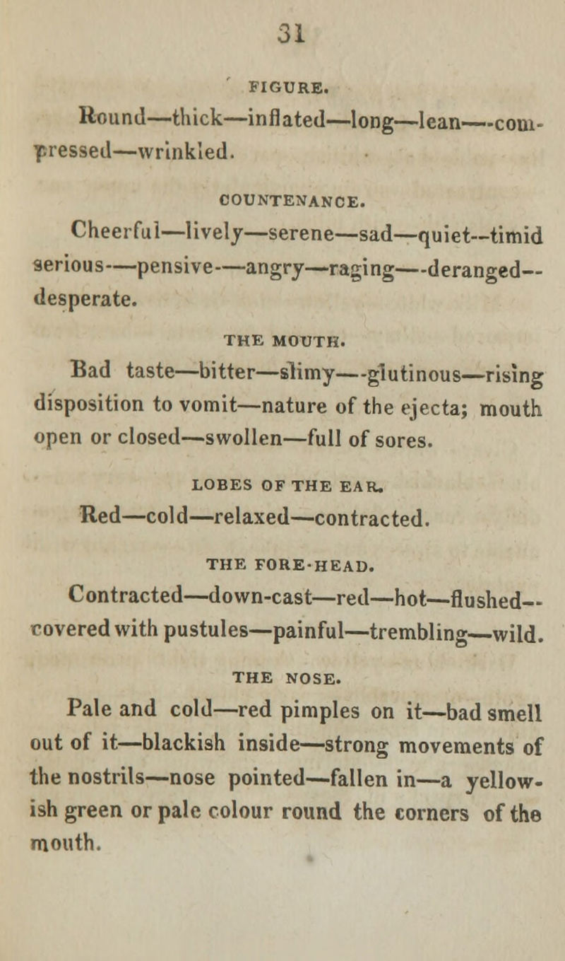 FIGURE. Hound—thick—inflated—long—lean—com- pressed—wrinkled. COUNTENANCE. Cheerful—lively—serene—sad—quiet—timid serious—pensive—angry—raging—deranged- desperate. THE MOUTH. Bad taste—bitter—slimy—glutinous—rising disposition to vomit—nature of the ejecta; mouth open or closed—swollen—full of sores. LOBES OF THE EAR. Red—col d—relaxed—contracted. THE FORE-HEAD. Contracted—down-cast—red—hot—flushed— covered with pustules—painful—trembling—wild. THE NOSE. Pale and cold—red pimples on it—bad smell out of it—blackish inside—strong movements of the nostrils—nose pointed—fallen in—a yellow- ish green or pale colour round the corners of the mouth.